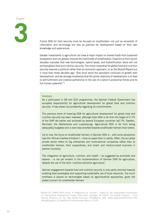30
71
Brandt W. (1980) North-South: A Programme for Survival – Report of the Independent Commission­
on ­International Development Issues. Cited after: Quilligan JB (2002) The Brandt Equation – 21st
Century­ Blueprint for the New Global Economy. Philadephia, USA. htttp://www.brandt21forum.info/
BrandtEquation_19-Sept04.pdf (Last accessed April 5, 2014)
Future ODA for food security must be focused on smallholders not just as recipients of
information­and technology but also as partners for development based on their own
knowledge­and experiences.
Greater investments in agriculture can have a major impact on diverse foods from sustained­
ecosystems and can greatly improve the livelihoods of smallholders: Experience from recent­
decades indicates that new technologies, hybrid seeds, and biofortification alone will not
achieve global food and nutrition security. The moral imperative for global food and nutrition­
security requires a political rather than an economic approach, or as the Brandt-Report put
it more than three decades ago: ‘One must avoid the persistent confusion of growth with
development, and we strongly emphasize that the prime objective of development is to lead
to self-fulfilment and creative partnership in the use of a nation’s productive forces and its
full human potential.’71
Summary
As a participant in G8 and G20 programmes, the German Federal Government has
­accepted responsibility for agricultural development for global food and nutrition
security.­It has shown accountability regarding its commitments.
The previous trend of lowering ODA for agricultural development for global food and
­nutrition security has been reversed, although total ODA is far from the target of 0.7%
of the GNP set earlier and achieved by several European countries (≥0.7%: Sweden,­
­Denmark, the Netherlands and Luxembourg). Agricultural ODA is far from being
­adequately budgeted and is even less oriented towards smallholder farmers than before.
Up to now, the focus on smallholder farmers in German ODA is – with some exceptions­
(see the ‘African Cashew Initiative’) – more on paper than in reality. Often, the ­so-called
private sector refers to big enterprises and multinational companies rather than to
smallholder farmers, their cooperatives, and small- and medium-sized business in
partner­ countries.
The integration of agriculture, nutrition, and health – as suggested by scientists and
­experts – is not yet evident in the implementation of German ODA for agriculture,
­despite the use of the term ‘nutrition-sensitive agriculture’.
German engagement towards food and nutrition security is only partly directed ­towards
enabling food sovereignty and supporting sustainable use of local resources. Too much
emphasis is placed on technologies based on agroindustrial approaches, given the
­stated concern for smallholder farmers.
3
Chapter
 