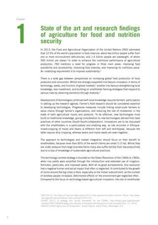 5
1
Chapter
State of the art and research findings
of agriculture for food and nutrition
security
In 2013, the Food and Agricultural Organization of the United Nations (FAO) estimated
that 12.5% of the world’s population is food insecure; about two billion people suffer from
one or more micronutrient deficiencies; and 1.4 billion people are overweight, of whom
500 million­are obese.2
In order to enhance the nutritional performance of agricultural­
production,­ FAO mentions a need for progress in three main areas: improving food
­availability and accessibility;­improving food diversity; and improving its nutritious value.
An underlying­requirement is to improve sustainabilty.2
There is a wide gap between perspectives on increasing global food production of local
producers­and consumers. Whilst one strongly supported line favours innovation in terms of
technology, seeds, and function of global markets,3
another line favours strengthening local
knowledge, less investment, and building on smallholder farming strategies that respond to
various risks by obtaining resilience through diversity.4
Development of technologies combined with local knowledge requires farmers‘ participation­
in setting up the research agenda. Farmer’s field research should be considered essential
to developing technologies. Progressive measures include linking small-scale farmers to
value­chains through farmer’s organizations, and reducing the role of middlemen in the
trade of both agricultural inputs and products. To be effective, new technologies must
build on traditional­knowledge, giving consideration to new technologies derived from best
practices of other countries (South-South-collaboration). Innovations are to be discussed
with the smallholders in a participatory and enabling way, as has occurred in Ethiopia:
mixed-cropping­of maize and beans is different from teff and lentils/peas, because the
latter require strip cropping, whereas beans and maize seeds are sown together.
The approach to technologies and market integration should focus on their benefit to
smallholders,­because more than 85% of the world’s farms are small (1-2 ha). Whilst they
are under pressure from large business farms many also suffer terribly from low productivity
due to a loss of knowledge of sustainable agricultural practices.
The technology-centred strategy is founded on the Green Revolution of the 1940s to 1960s,
when rice yields were amplified through the introduction and extended use of irrigation,
­fertilizers, pesticides, and improved seeds. With all its great achievements, this revolution­
had a negative human and social impact that often is neglected: It contributed to the growth
of slums around the big cities in Asia, especially on the Indian subcontinent, as the number
of landless people increased. Detrimental effects on the environment get neglected often.
Compared to the focus on technology-based agricultural innovation, the role of smallholder
2
FAO (2013): The State of Food and Agriculture 2013: Food systems for better nutrition. Rome. http://www.
fao.org/publications/sofa/en/ (last accessed 12/21/13).
3
CGIAR (2011) A strategy and results framework for the CGIAR. http://library.cgiar.org/bitstream/
handle­/10947/2608/Strategy_and_Results_Framework.pdf?sequence=4 (last accessed Feb. 15, 2014)
4
IAASTD (2009) Agriculture at Crossroads – Global Report. Island Press, Washington D.C.
 