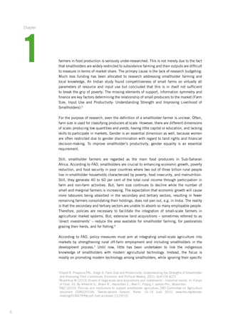 6
farmers in food production is seriously under-researched. This is not merely due to the fact
that smallholders are widely restricted to subsistence farming and their outputs are difficult
to measure in terms of market share. The primary cause is the lack of research budgeting:
Much less funding has been allocated to research addressing smallholder farming and
local knowledge. An Indian study found competitiveness of small farms on virtually all
parameters­of resource and input use but concluded that this is in itself not sufficient
to break the grip of poverty. The missing elements of support, information symmetry and
finance­are key factors determining the relationship of small producers to the market (Farm
Size, Input Use and Productivity: Understanding Strength and Improving Livelihood of
Smallholders).5
For the purpose of research, even the definition of a smallholder farmer is unclear. Often,
farm size is used for classifying producers at scale. However, there are different dimensions­
of scale: producing low quantities and yields, having little capital or education, and lacking
skills to participate in markets. Gender is an essential dimension as well, because women
are often restricted due to gender discrimination with regard to land rights and financial
­decision-making.­ To improve smallholder’s productivity, gender equality is an essential
­requirement.
Still, smallholder farmers are regarded as the main food producers in Sub-Saharan
­Africa. ­According to FAO, smallholders are crucial to enhancing economic growth, poverty
reduction,­and food security in poor countries where two out of three billion rural people
live in smallholder­households characterized by poverty, food insecurity, and malnutrition.­
Still, they generate 40 to 60 per cent of the total rural income through participation in
farm and ­non-farm­­activities. But, farm size continues to decline while the number of
small and ­marginal ­farmers is ­increasing. The expectation that economic growth will cause
more labourers­being absorbed­in the secondary and tertiary sectors, resulting in fewer
remaining farmers consolidating their holdings, does not pan out, e.g. in India. The ­reality
is that the secondary and tertiary sectors are unable to absorb so many employable ­people.
Therefore, policies are necessary to facilitate­the integration of small-scale farmers in
­agricultural market systems. But, extensive land acquisitions – sometimes referred to as
‘direct ­investments’ – reduce the area available for smallholder farming, for pastoralists
grazing their herds, and for fishing.6
According to FAO, policy measures must aim at integrating small-scale agriculture into
markets by strengthening rural off-farm employment and including smallholders in the
­development process.7
Until now, little has been undertaken to link the indigenous
­knowledge of smallholders with modern agricultural technology. Instead, the focus is
­mostly on promoting modern technology among smallholders, while ignoring their specific
5
Chand R, Prasanna PAL, Singh A. Farm Size and Productivity: Understanding the Strengths of Smallholder
and Improving Their Livelihoods. Economic and Political Weekly, 2011; XLVI (26 27)
6
Bruentrup M (2013) Drivers of large-scale land acquisitions and investments – historical trends. In: Future
of Food. Ed. By Albrecht S., Braun R., Heuschkel Z., Marí F., Pippig J. oekom-Pbl., Muenchen.
7
FAO (2010): Policies and institutions to support smallholder agriculture. FAO Committee on Agriculture­
­document COAG/2010/6. Twenty-second Session, Rome, 16–19 June 2010. www.fao.org/docrep/
meeting­/018/k7999e.pdf (last accessed 12/29/13).
1
Chapter
 