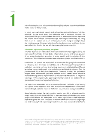 7
livelihoods and production environments and aiming only at higher productivity and better
market access for their products.
In recent years, agricultural research and policies have claimed to become ‘nutrition­-
-sensitive’.­ As one slogan goes: ‚from producing tons to supplying nutrients’. But
­‘nutrition-sensitive­agriculture’­still awaits realization, i.e. a focus on nutrition in agriculture
that nurtures­the smallholder farmers and accepts their indigenous knowledge, not seeing
them as part of a problem but as part of the solution. Such a change of paradigm should
also include a valuing­of improved subsistence farming, because most smallholder farmers
need to feed their families­first and only then produce for income-generation.
Smallholders, agricultural productivity, and growth
A number of policies and interventions have been identified for improving productivity and
livelihoods of smallholder farmers: better infrastructure, ensured land tenure, provision­
of and access to education, promotion of gender equality and the reduction of other
inequalities.6­
Still, many smallholders are neglected when it comes to support and research.
Governments can promote the development of smallholders through agricultural research
by integrating their knowledge and abilities and by facilitating partnerships between
­production, processing, and trade. Unfortunately, governments get attracted by well ­funded
agricultural research that usually focus on technology and classical extension. Even the
Comprehensive African Agriculture Development Programme (CAADP) and its research
program leader, the Forum for Agricultural Research in Africa (FARA), tend to emphasize
modern technology and its implementation to the detriment of traditional or indigenous
knowledge. In this perspective, the gaps in agricultural productivity and food security are
seen as lack of conventional agricultural extension.8
The integration of smallholders into local and regional markets contributes to food security­
and nutrition in rural as well as in urban areas. It also creates linkages with the rural ­non-food
economy through additional income of the farmers and purchase of locally ­produced food.2
Several estimates indicate that many countries have not been able to achieve productivity
growth in agriculture. According to FUGLIE, a key driver of agricultural productivity growth
is agricultural research and development (RD). Hence, agricultural RD for staple food
productivity growth has been considered as the most effective means of reducing hunger
and food insecurity.9
But experience proves that RD is most appropriate and effective
8
FARA (2008) Strategic Plan 2007-2016: Enhancing African Agricultural Innovation Capacity, Accra, Ghana.­
9
FUGLIE, K. O. (2012): Productivity Growth and Technology Capital in the Global Agricultural Economy.
In: FUGLIE, K. O.; WANG, S. L. und BALL, V. E. (eds.) (2012): Productivity Growth in agriculture: An
international­Perspective. Oxfordshire, UK: CAB International, 335-368.
1
Chapter
 