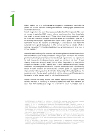 8
when it does not just try to introduce new technologies but rather when it is an interactive
process that includes traditional knowledge and addresses knowledge gaps identified by the
smallholders themselves.
Growth in agriculture has been shown as especially beneficial for the poorest of the poor.
An increase in agricultural GDP reduces extreme poverty more than three times faster
than growth in non-agricultural sectors.10
These effects of agricultural productivity growth
on ­income and poverty are strongest in countries where agriculture forms a large part of
the economy and employs a large share of the labour force.2
A growth in food production­
­significantly reduces the incidence of underweight.11
Several studies have shown that
­sustained income growth (agriculture or other sources) can have a sizeable effect on
reducing­ malnutrition.2
In least-developed countries, agriculture accounts for a mean of
27% of the GDP.12
Until now, few studies only have examined how economic growth influences undernutrition.
One reason for the lack of studies could be the widely accepted assumption that economic
growth will ultimately lead to improved nutrition through higher income and expenditures
for food. However, the link between income growth and nutrition is not clear.13
At early
­stages of development, economic growth helps to reduce the prevalence of undernutrition
and agricultural growth can play a key role. When it comes to a longer-term impact, strategic­
investments into development and specific programs are required in the complementary
sectors of health, education and social security. Economic growth can support nutrition
improvements, but many countries do not follow the typical growth-nutrition pathway. The
questions remain: How can growth contribute to nutrition outcomes, and how can policies
be designed to better leverage growth for nutritional improvements?14
Research should not merely address links between agricultural productivity and food
­security; the effect of seasonality on nutrition outcomes also needs more attention, be-
cause most of the world’s acute hunger and undernutrition occurs in periodical ‘lean’ or
10
CHRISTIAENSEN, L., DEMERY, L. and KUHL, J. (2011): The (evolving) role of agriculture in poverty
­reduction: an empirical perspective. Journal of Development Economics, 96(2): 239–254.
11
HEADEY, D. (2011): Turning economic growth into nutrition-sensitive growth. Conference Paper No. 6.
2020 Conference on Leveraging Agriculture for Improving Nutrition and Health, 10–12 February, New
­Delhi, India. www.ifpri.org/sites/default/files/publications/2020anhconfpaper06.pdf (last accessed 12/22/13).
12
FAO, IFAD and WFP (2012): The State of Food Insecurity in the World 2012: Economic growth is necessary­
but not sufficient to accelerate reduction of hunger and malnutrition. Rome. www.fao.org/docrep/016/
i3027e/i3027e.pdf (last accessed 12/21/13).
13
FAN, S. and BRZESKA, J. (2012): The Nexus between Agriculture and Nutrition: Do Growth Patterns and
Conditional Factor Matter? In: FAN, S. and PANDYA-LORCH, R. (eds.) (2012): Reshaping Agriculture
for Nutrition and Health, 31-38. www.ifpri.org/publication/reshaping-agriculture-nutrition-and-health (last
accessed 12/28/13).
14
ECKER, O., BREISINGER, C and PAUW, K. (2012): Growth is Good, but Is Not Enough to Improve Nutrition.­
In: FAN, S. and PANDYA-LORCH, R. (eds.) (2012): Reshaping Agriculture for Nutrition and Health, 47-54.
www.ifpri.org/publication/reshaping-agriculture-nutrition-and-health (last accessed 12/28/13).
1
Chapter
 