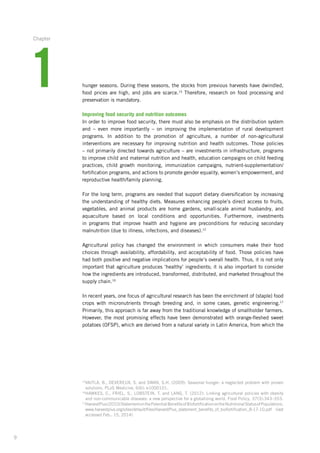 9
15
VAITLA, B., DEVEREUX, S. and SWAN, S.H. (2009): Seasonal hunger: a neglected problem with proven
solutions. PLoS Medicine, 6(6): e1000101.
16
HAWKES, C., FRIEL, S., LOBSTEIN, T. and LANG, T. (2012): Linking agricultural policies with obesity
and non-communicable diseases: a new perspective for a globalizing world. Food Policy, 37(3):343–353.
17
HarvestPlus(2010)StatementonthePotentialBenefitsofBiofortificationontheNutritionalStatusofPopulations.­
www.harvestplus.org/sites/default/files/HarvestPlus_statement_benefits_of_biofortification_­8-17-10.pdf (last
accessed Feb.. 15, 2014)
hunger seasons. During these seasons, the stocks from previous harvests have dwindled,
food prices­are high, and jobs are scarce.15
Therefore, research on food processing and
preservation is mandatory.
Improving food security and nutrition outcomes
In order to improve food security, there must also be emphasis on the distribution ­system
and – even more importantly – on improving the implementation of rural development
­programs. In addition to the promotion of agriculture, a number of non-agricultural
­interventions are necessary for improving nutrition and health outcomes. Those policies
– not primarily directed towards agriculture – are investments in infrastructure, programs
to improve child and maternal nutrition and health, education campaigns on child feeding
practices, child growth monitoring, immunization campaigns, nutrient-supplementation/
fortification programs, and actions to promote gender equality, women’s empowerment, and
reproductive health/family planning.
For the long term, programs are needed that support dietary diversification by increasing­
the understanding of healthy diets. Measures enhancing people’s direct access to fruits,
­vegetables, and animal products are home gardens, small-scale animal husbandry, and
aquaculture based on local conditions and opportunities. Furthermore, investments
in ­programs that improve health and hygiene are preconditions for reducing secondary
malnutrition­(due to illness, infections, and diseases).12
Agricultural policy has changed the environment in which consumers make their food
choices through availability, affordability, and acceptability of food. Those policies have
had both positive and negative implications for people’s overall health. Thus, it is not only
important that agriculture produces ‘healthy’ ingredients; it is also important to consider
how the ingredients are introduced, transformed, distributed, and marketed throughout the
supply chain.16
In recent years, one focus of agricultural research has been the enrichment of (staple) food
crops with micronutrients through breeding and, in some cases, genetic engineering.17
Primarily, this approach is far away from the traditional knowledge of smallholder farmers.
However, the most promising effects have been demonstrated with orange-fleshed sweet
potatoes (OFSP), which are derived from a natural variety in Latin America, from which the
1
Chapter
 