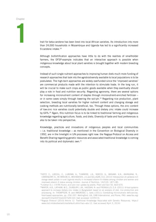10
trait for beta-carotene has been bred into local African varieties. Its introduction into more
than 24,000 households in Mozambique and Uganda has led to a significantly increased
ß-carotene intake.18
Although biofortification approaches have little to do with the realities of smallholder­
­farmers, the OFSP-example indicates that an interactive approach is possible when
­indigenous knowledge about local plant varieties is brought together with modern breeding
concepts.
Instead of such single nutrient approaches to improving human diets much more funding of
research approaches that look into the agrobiodiversity available to local populations is to be
postulated. The high-tech approaches are widely overfunded since the ‘improved varieties’­
are commercial products made with the intention to stimulate trade. In the long run, it
will be crucial to make such crops as public goods available when they eventually should
play a role in food and nutrition security. Regarding agronomy, there are several­options
for increasing micronutrient content of staples through micronutrient-enriched ­fertilizer –
or in some cases simply through lowering the soil-ph.19
Regarding rice ­production, plant
selection,­breeding local varieties for higher nutrient content and changing storage and
cooking methods are nutritionally beneficial, too. Through these options, the zinc content
of low-zinc rice varieties could potentially double and dietary zinc intake could increase
by 64%.20
Again, this nutrition focus is to be linked to traditional farming and indigenous
knowledge regarding agriculture, foods, and diets. Diversity of taste and food preferences is
also to be taken into perspective.
Knowledge, practices and innovations of indigenous peoples and local communities
– i.e. traditional knowledge – as mentioned in the Convention on Biological Diversity in
1992, are in the limelight in UN processes right now: the Nagoya Protocol on Access and
­Benefit-Sharing­regarding genetic resources and associated traditional knowledge is coming
into its political and diplomatic own.21
18
HOTZ, C., LOECHL, C., LUBOWA, A., TUMWINE, J.K., NDEEZI, G., MASAWI, A.N., BAINGANA, R.,
CARRIQUIRY,­A., DE BRAUW, A., MEENAKSHI, J.V. and GILLIGAN, D.O. (2012): Introduction of-­carotene-rich­
orange sweet potato in rural Uganda results in increased vitamin A intakes among children and women and
improved vitamin A status among children. Journal of Nutrition, 142(10): 1871-80.
19
Linehan D.J. (1978) Humic acid and iron uptake by plants. Plant and Soil 50, 663-670.
20
MAYER, A.B., LATHAM, M.C., DUXBURY, J.M., HASSAN, N. and FRONGILLO, E.A. (2011): A food systems­
approach to increase dietary zinc intake in Bangladesh based on an analysis of diet, rice production and
processing. In: THOMPSON, B. and AMOROSO, L. (eds.) (2011): Combating micronutrient deficiencies:
food-based approaches, pp. 254–267. Wallingford, UK, CAB International, and Rome, FAO. www.fao.org/
docrep/013/am027e/am027e00.htm (last accessed 12/29/13).
21
Nagoya Protocol (2010) Article 12. Traditional Knowledge Associated with Genetic Resources. https://
www.cbd.int/abs/text/articles/default.shtml?sec=abs-12. (last accessed April 3, 2014)
1
Chapter
 