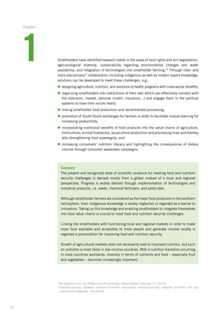 12
Smallholders have identified research needs in the areas of land rights and soil degradation,­
agro-ecological diversity, sustainability regarding environmental changes and water
availability,­and integration of technologies into smallholder farming.24
Through inter- and
trans-disciplinary25
collaboration including indigenous as well as modern expert knowledge,
solutions can be developed to meet these challenges, e.g.:
n	designing agriculture, nutrition, and solutions to health programs with cross-sector benefits;
n	organizing smallholders into institutions of their own which can effectively connect with
the extension, market, services (credit, insurance…) and engage them in the political
systems to have their voices heard;
n	linking smallholder food production and decentralized processing;
n	promotion of South-South exchanges for farmers in order to facilitate mutual learning for
increasing productivity;
n	incorporating nutritional benefits of food products into the value chains of agriculture,
horticulture, animal husbandry, aquaculture production and processing lines and thereby­
also strengthening food sovereignty; and
n	increasing consumers’ nutrition literacy and highlighting the consequences of dietary
choices through consumer awareness campaigns.
Summary
The present and recognized state of scientific evidence for meeting food and nutrition­
security challenges is derived mostly from a global instead of a local and regional
perspective. Progress is widely defined through implementation of technologies and
industrial products, i.e. seeds, chemical fertilizers, and pesticides.
Although smallholder farmers are considered as the major food producers in the ­southern
hemisphere, their indigenous knowledge is widely neglected or regarded as a barrier to
innovation. Taking up this knowledge and enabling smallholders to integrate­themselves­
into food value chains is crucial to meet food and nutrition security ­challenges.
Linking the smallholders with functioning local and regional markets in order to make
more food available and accessible to more people and generate income locally is
­regarded a precondition for improving food and nutrition security.
Growth of agricultural markets does not necessarily lead to improved nutrition, but such
an outcome is most likely in low-income countries. With a nutrition transition occurring
in most countries worldwide, diversity in terms of nutrients and food – especially fruit
and vegetables – becomes increasingly important.
24
As reported from the POWA kick-off workshop (Addis Abeba, February 11, 2014).
25
Interdisciplinary: between different scientific disciplines; transdisciplinary: between scientific and lay/
traditional/indigenous ‘disciplines’
1
Chapter
 