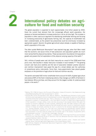 13
International policy debates on agri-
culture for food and nutrition security
The global population is expected to reach approximately nine billion people by 2050.
Given­ the current food demand from the increasingly affluent world population, the
pressure­on farmers worldwide to increase production is at an all-time high. The increase in
population­is often used as an argument for abandoning smallholder farming and focusing
on increasing­productivity of agroindustry farming. But, the capacity of smallholders has
been underestimated, as the present low productivity could be enormously increased by
appropriate support. Second, the global agricultural output already is capable of feeding a
world’s population of this size.
The often quoted Malthusian Assumption26
was rejected long ago, when Karl Marx noted
that the economic and social limits of food production and population growth are much
more narrow that the physical boundaries. These socioeconomic boundaries limit population­
growth and prevent the full exploitation of the physical carrying capacity of the earth.27
Still, millions of people were cast into food insecurity as a result of the 2008 world food
price crisis, that resulted in drastic food price increases in local markets.28,29
The growing
concern over food price volatility and the lack of association between poverty reduction
and nutrition improvement have paved the way for a broad debate over the usefulness
of conventional­policy instruments. Since then, many governments have placed greater
emphasis­on the promotion of agriculture for food and nutrition security.
The world’s estimated 500 million smallholder farms account for 60% of global agriculture
and produce 80% of the food in developing nations; they manage up to 80% of farmland in
Sub-Saharan Africa and Asia; and they account for the largest number of undernourished
people in the world.30
26
Malthus TR (1798) An Essay on the Principle of Population: Library of Economics. http://www.econlib.org/
library/Malthus/malPop.html (last accessed April 5, 2014)
27
Gimenez ME (1973) The population issue: Marx vs. Malthus . “Neo-Malthusian emphasis on birth control­
and family planning programs aimed at underdeveloped countries today repeat the same error that Malthus­
committed almost two hundred years ago. There is obviously (i.e., empirically available to common sense
perception) a problem of ‘overpopulation’ in the Third World if by that it is meant that a large proportion
of their population is hungry, jobless, sickly, and dies very young. It also appears obvious that, given the
situation­of economic stagnation of those countries, lowering the birth rate might improve a little their
situation. However, such arguments assumes that both private and public sources of investments whether­
national or foreign are actually spending too much in services for the excessive dependent population­
(i.e., housing hospitals, schools, etc.) and that such funds would be automatically diverted towards
productive­enterprises if population size or, more specifically, if the dependency ration were to decline.
Such assumption­is not only naive but reveals lack of scientific rigor in the analysis of population within
underdeveloped­countries.” J Inst Dev Res, Copenhagen, Denmark.
28
Brinkman, H.-J., de Pee S., Sanogo I., Subran L. and Bloem M.W. (2010) High Food Prices and the Global
Financial Crisis Have Reduced Access to Nutritious Food and Worsened Nutritional Status and Health.
Journal of Nutrition 140(1): 153-161.
29
FAO (2009) The State of Food Insecurity in the World 2009: Economic crises – Impacts and Lessons
Learned. Rome: Food and Agriculture Organization of the United Nations, Rome.
30
IFAD (2012a). Adaption for Smallholder Agriculture Programme („ASAP“). Rome: International Fund for
Agricultural Development.
2
Chapter
 