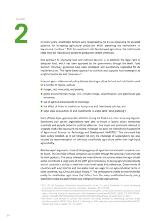 14
In recent years, smallholder farmers were recognized by the EU as possessing the ­greatest
potential for increasing agricultural production whilst preserving the environment in
­low-income­ countries.31
Still, for investments into family-based agriculture, the institutional­
costs must be reduced and access to production factors simplified.
One approach to improving food and nutrition security is to establish the legal right to
adequate­food, which has been approved by the governments through the World Food
Summit.­Voluntary guidelines have been developed and successfully negotiated for its
­implementation. This rights-based approach to nutrition also supports food sovereignty as
a right of producers and consumers.32
In recent years, international policy debates about agriculture for food and nutrition ­focused
on a number of issues, such as
n	hunger, food insecurity, and poverty;
n	global environmental change, incl. climate change, desertification, and greenhouse gas
emissions;
n	use of agricultural products for bioenergy;
n	the effect of financial markets on food prices and (free) trade policies; and
n	large scale acquisitions of and investments in arable land (‘land grabbing’).
Each of these topics gained public attention during the food price crisis, to varying ­degrees.
Sometimes civil society organizations were able to mount a ‘public voice’; ­sometimes
scientists­and experts called for political attention. One major and prominent attempt to
­integrate most of the issues and the related challenges has been the International­Assessment­
of Agricultural Science for Technology and Development (IAASTD).4
This ­document has
been widely debated, as it put forward not only the challenge of sustainability­but also
focused its recommendation on low-input smallholder agriculture rather than high-input
agroindustry.
Besides expert arguments, those of lobbying groups of agrochemical and seed companies­can
be found. The interests of those companies are evident through the opening of new markets
for their products. The policy interests are more diverse: in countries where the agricultural­
sector contributes a large share of the GNP, governments rely on taxing agricultural­products
and on consumer’s ability to meet their nutritional needs and preferences.­Governments of
countries with vast infertile and non-arable land are eager to run agro-industrial farms in
other countries, e.g. China and Saudi Arabia.33
This development creates an environmental
reality for smallholder agriculture that differs from the many smallholder-friendly policy
statements made by governments and intergovernmental organizations.
31
ECC (2010) European Commission Communication on an EU policy framework to assist developing
countries­in addressing food security challenges, Bruxelles, 31.03.2010.
32
DeSchutterO(2009)Promotionandprotectionofallhumanrights,civilpolitical,economic,socialandcultural
rights, including the right to development. http://www.wunrn.com/news/2009/02_09/02_23_09/022309_
special_files/SR%20Food%20Report%20to%20UN%202009.pdf (last accessed April 3, 2014)
33
Von Braun J and Meinzen R. (2009) “lean season” by Foreign Investors in Developing Countries: Risks
and Opportunities. IFPRI Policy Brief 13, Washington, D.C. www.ifpri.cgiar.org/sites/default/files/bp013­
Table01.pdf (last accessed Feb. 15, 2014)
2
Chapter
 