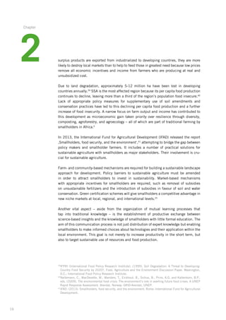 16
surplus products are exported from industrialized to developing countries, they are more
likely to destroy local markets than to help to feed those in greatest need because low prices
remove all economic incentives and income from farmers who are producing at real and
unsubsidized cost.
Due to land degradation, approximately 5-12 million ha have been lost in developing
countries­ annually.39
SSA is the most affected region because its per capita food production­
continues to decline, leaving more than a third of the region’s population food insecure.40­
Lack of appropriate policy measures for supplementary use of soil amendments and
conservation­practices have led to this declining per capita food production and a further
increase of food insecurity. A narrow focus on farm output and income has contributed to
this development as microeconomic gain taken priority over resilience through diversity,
composting, agroforestry, and agroecology – all of which are part of traditional farming by
smallholders in Africa.4
In 2013, the International Fund for Agricultural Development (IFAD) released the report
‚Smallholders, food security, and the environment‘,41
attempting to bridge the gap between­
policy makers and smallholder farmers. It includes a number of practical solutions for
sustainable­agriculture with smallholders as major stakeholders. Their involvement is cru-
cial for sustainable agriculture.
Farm- and community-based mechanisms are required for building a sustainable landscape­
approach for development. Policy barriers to sustainable agriculture must be amended
in order to attract smallholders to invest in sustainability. Market-based mechanisms
with appropriate­incentives for smallholders are required, such as removal of subsidies
on unsustainable­fertilizers and the introduction of subsidies in favour of soil and water
conservation.­Green certification schemes will give smallholders a competitive advantage in
new niche markets at local, regional, and international levels.25
Another vital aspect – aside from the organization of mutual learning processes that
tap into traditional knowledge – is the establishment of productive exchange between
­science-based­insights and the knowledge of smallholders with little formal education. The
aim of this communication process is not just distribution of expert knowledge but enabling
smallholders­to make informed choices about technologies and their application within the
local environment. This goal is not merely to increase productivity in the short term, but
also to target sustainable use of resources and food production.
39
IFPRI (International Food Policy Research Institute). (1999). Soil Degradation: A Threat to Developing-
Country Food Security by 2020?, Food, Agriculture and the Environment Discussion Paper. Washington,
D.C.: International Food Policy Research Institute.
40
Nellemann, C., MacDevette, M., Manders, T., Eickhout, B., Svihus, B., Prins, A.G. and Kaltenborn, B.P.,
eds. (2009). The environmental food crisis: The environment’s role in averting future food crises. A UNEP
Rapid Response Assessment. Arendal, Norway: GRID-Arendal, UNEP.
41
IFAD. (2013). Smallholders, food security, and the environment. Rome: International Fund for Agricultural
Development.
2
Chapter
 
