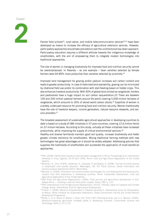 17
Farmer field schools42
, rural radios, and mobile telecommunication devices43,44
have been
developed as means to increase the efficacy of agricultural extension services. However,­
­participatory approaches should take precedence over the unidirectional top-down ­approach.
Participatory education requires a different attitude towards the indigenous knowledge of
smallholders, with the aim of empowering them to integrate modern technologies into
­traditional approaches.
The role of women in managing biodiversity for improved food and nutrition security ­cannot
be overemphasized: In Rwanda – as one example – bean varieties selected by female
­farmers were 64-89% more productive than varieties selected by scientists.45
Improved land management for grazing and/or pasture increases soil carbon content and
leads to greater productivity. In case of restricted land availability, grazing can be ­minimized
by rotational field use and/or its combination with stall-feeding based on ­fodder crops. This
also enhances livestock productivity. With 40% of global land utilized as rangelands,­herders­
and pastoralists have a huge impact on soil carbon sequestration.22 There are between
100 and 200 million pastoral farmers around the world covering 5,000 million hectares of
rangelands, which amounts to 30% of stored world carbon stocks.46
Expertise­of women is
a widely underused resource for promoting food and nutrition ­security: ­Women ­traditionally
have the role of livestock keepers, income generators, natural resource ­stewards, and ser-
vice providers.47
The broadest assessment of sustainable agricultural approaches in developing countries to
date is based on a study of 286 initiatives in 57 poor countries, covering 12.6 million farms
on 37 million hectares. According to this study, virtually all these initiatives have increased
productivity, while improving the supply of critical environmental services.48
Healthy and diverse farmlands maintain good soil quality, increase biodiversity and foster
greater climate resilience for smallholders. Mixing traditional farming methods with new
technologies has great advantages an d should be widely adopted. Addressing policies that
suppress the livelihoods of smallholders will accelerate the application of multi-beneficial
approaches.
42
FAO. (2008). Farmer field schools on land and water management in Africa. Proceedings of an international­
workshop in Jinja, Uganda, 24-29 April 2006. Rome: Food and Agriculture Organization of the United
Nations.
43
Bhavnani, A., Chiu, R.W.W., Janakiram, S., Silarszky, P. and Bhatia, D. (2008). The role of mobile phones­
in sustainable rural poverty reduction. Washington, DC: ICT Policy Division, Global Information and
Communications­Department (GICT), World Bank.
44
Munyua, H. (2000). Information and communication technologies for rural development and food security:­
Lessons from field experiences in developing countries. Rome: Sustainable Development, Food and
Agriculture­Organization of the United Nations.
45
FAO (Food and Agriculture Organization). (2006). Food security and agricultural development in Sub-
Sahara­Africa — building a case for more public support. Rome, FAO, p. 122.
46
IFAD (International Fund for Agricultural Development). (2010). Thematic paper on Livestock and Climate
Change. Rome: International Fund for Agricultural Development.
47
Flintan, F. (2008). Women’s Empowerment in Pastoral Societies II. International Union for Conservation
of Nature, World Initiative for Sustainable Pastoralism, Global Environment Facility and United Nations
Development Programme.
48
Pretty, J., A. D. Noble, D. Bossio, J. Dixon, R.E. Hine, F.W.T. Penning de Vries, and J.I.L. Morison. (2006).
Resource-conserving agriculture increases yields in developing countries. Environment Science and
­Technology, 40(4):1114-1119.
2
Chapter
 