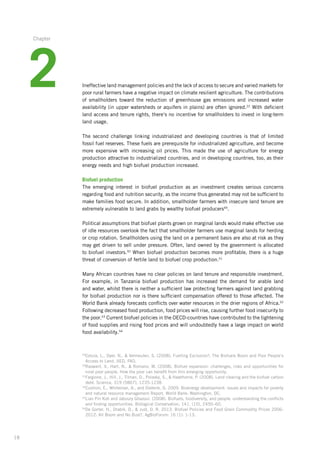 18
Ineffective land management policies and the lack of access to secure and varied markets­for
poor rural farmers have a negative impact on climate resilient agriculture. The contributions­
of smallholders toward the reduction of greenhouse gas emissions and increased water
availability (in upper watersheds or aquifers in plains) are often ignored.22
With deficient
land access and tenure rights, there‘s no incentive for smallholders to invest in long-term
land usage.
The second challenge linking industrialized and developing countries is that of limited
fossil fuel reserves. These fuels are prerequisite for industrialized agriculture, and become
more expensive with increasing oil prices. This made the use of agriculture for energy
production attractive to industrialized countries, and in developing countries, too, as their
energy needs and high biofuel production increased.
Biofuel production
The emerging interest in biofuel production as an investment creates serious concerns
­regarding food and nutrition security, as the income thus generated may not be sufficient to
make families food secure. In addition, smallholder farmers with insecure land tenure are
extremely vulnerable to land grabs by wealthy biofuel producers49
.
Political assumptions that biofuel plants grown on marginal lands would make effective use
of idle resources overlook the fact that smallholder farmers use marginal lands for herding
or crop rotation. Smallholders using the land on a permanent basis are also at risk as they
may get driven to sell under pressure. Often, land owned by the government is allocated
to biofuel investors.50
When biofuel production becomes more profitable, there is a huge
threat of conversion of fertile land to biofuel crop production.51
Many African countries have no clear policies on land tenure and responsible investment.
For example, in Tanzania biofuel production has increased the demand for arable land
and water, whilst there is neither a sufficient law protecting farmers against land grabbing­
for biofuel production nor is there sufficient compensation offered to those affected. The
World Bank already forecasts conflicts over water resources in the drier regions of Africa.52
Following­decreased food production, food prices will rise, causing further food insecurity­to
the poor.53
Current biofuel policies in the OECD-countries have contributed to the tightening­
of food supplies and rising food prices and will undoubtedly have a large impact on world
food availability.54
49
Cotula, L., Dyer, N.,  Vermeulen, S. (2008). Fuelling Exclusion?: The Biofuels Boom and Poor People‘s
Access to Land. IIED, FAO.
50
Raswant, V., Hart, N.,  Romano, M. (2008). Biofuel expansion: challenges, risks and opportunities for
rural poor people. How the poor can benefit from this emerging opportunity.
51
Fargione, J., Hill, J., Tilman, D., Polasky, S.,  Hawthorne, P. (2008). Land clearing and the biofuel carbon
debt. Science, 319 (5867), 1235-1238.
52
Cushion, E., Whiteman, A., and Dieterle, G. 2009. Bioenergy development: issues and impacts for poverty
and natural resource management Report. World Bank: Washington, DC.
53
Lian Pin Koh and Jaboury Ghazoul. (2008). Biofuels, biodiversity, and people: understanding the conflicts
and finding opportunities. Biological Conservation, 141, (10), 2450–60.
54
De Gorter, H., Drabik, D.,  Just, D. R. 2013. Biofuel Policies and Food Grain Commodity Prices 2006-
2012: All Boom and No Bust?. AgBioForum: 16 (1): 1-13.
2
Chapter
 