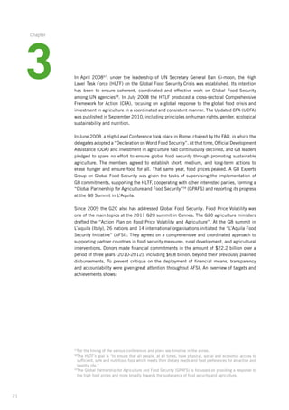 21
In April 200857
, under the leadership of UN Secretary General Ban Ki-moon, the High
Level­Task Force (HLTF) on the Global Food Security Crisis was established. Its intention­
has been to ensure coherent, coordinated and effective work on Global Food Security
among UN agencies58
. In July 2008 the HTLF produced a cross-sectoral Comprehensive­
Framework­for Action (CFA), focusing on a global response to the global food crisis and
­investment in ­agriculture in a coordinated and consistent manner. The Updated CFA (UCFA)
was published­in September 2010, including principles on human rights, gender, ecological­
sustainability and nutrition.
In June 2008, a High-Level Conference took place in Rome, chaired by the FAO, in which the
delegates adopted a “Declaration on World Food Security”. At that time, Official­Development­
Assistance (ODA) and investment in agriculture had continuously declined,­and G8 leaders
pledged to spare no effort to ensure global food security through promoting­sustainable
agriculture.­The members agreed to establish short, medium, and long-term actions­to
erase hunger and ensure food for all. That same year, food prices peaked. A G8 Experts­
Group on Global Food Security was given the tasks of supervising the implementation­of
G8 commitments, supporting the HLTF, cooperating with other interested­parties, forming­a
“Global Partnership for Agriculture and Food Security”59
(GPAFS) and reporting its progress­
at the G8 Summit in L’Aquila.
Since 2009 the G20 also has addressed Global Food Security. Food Price Volatility was
one of the main topics at the 2011 G20 summit in Cannes. The G20 agriculture ministers
drafted the “Action Plan on Food Price Volatility and Agriculture”. At the G8 summit in
L’Aquila (Italy), 26 nations and 14 international organisations initiated the “L’Aquila Food
Security Initiative” (AFSI). They agreed on a comprehensive and coordinated approach to
supporting partner countries in food security measures, rural development, and agricultural
interventions. Donors made financial commitments in the amount of $22.2 billion over a
period of three years (2010-2012), including $6.8 billion, beyond their previously planned
disbursements. To prevent critique on the deployment of financial means, transparency
and accountability were given great attention throughout AFSI. An overview of targets and
achievements shows:
57
For the timing of the various conferences and plans see timeline in the annex.
58
The HLTF’s goal is “to ensure that all people, at all times, have physical, social and economic access to
sufficient, safe and nutritious food which meets their dietary needs and food preferences for an active and
healthy life.”
59
The Global Partnership for Agriculture and Food Security (GPAFS) is focussed on providing a response to
the high food prices and more broadly towards the sustenance of food security and agriculture.
3
Chapter
 