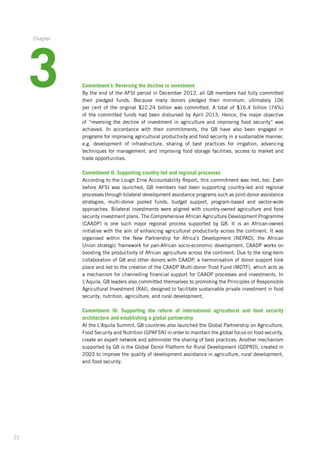 22
Commitment I: Reversing the decline in investment
By the end of the AFSI period in December 2012, all G8 members had fully committed­
their pledged funds. Because many donors pledged their minimum, ultimately 106
per cent of the original $22.24 billion was committed. A total of $16.4 billion (74%)
of the committed­funds had been disbursed by April 2013. Hence, the major objective­
of “reversing­the decline­of investment in agriculture and improving food security” was
achieved.­In accordance­with their commitments, the G8 have also been engaged in
programs­for improving­agricultural productivity and food security in a sustainable manner,­
e.g. development­of infrastructure,­sharing of best practices for irrigation, advancing
techniques­for management, and improving­food storage facilities, access to market and
trade opportunities.
Commitment II: Supporting country-led and regional processes
According to the Lough Erne Accountability Report, this commitment was met, too. Even
before AFSI was launched, G8 members had been supporting country-led and regional­
processes­through bilateral development assistance programs such as joint-donor­assistance­
strategies, multi-donor pooled funds, budget support, program-based and ­sector-wide
­approaches. Bilateral investments were aligned with country-owned agriculture­and food
­security investment plans. The Comprehensive African Agriculture Development Programme­
(CAADP) is one such major regional process supported by G8. It is an ­African-owned­
­initiative with the aim of enhancing agricultural productivity across the continent. It was
organised within the New Partnership for Africa’s Development (NEPAD), the African
­Union strategic­framework for pan-African socio-economic development. CAADP works on
­boosting the productivity of African agriculture across the continent. Due to the long-term
collaboration of G8 and other donors with CAADP, a harmonisation of donor support took
place and led to the creation of the CAADP Multi-donor Trust Fund (MDTF), which acts as
a mechanism for channelling financial support for CAADP processes and investments. In
L’Aquila, G8 leaders also committed themselves to promoting the Principles of Responsible
Agricultural Investment (RAI), designed to facilitate sustainable private investment in food
security, nutrition, agriculture, and rural development.
Commitment III: Supporting the reform of international agricultural and food security
­architecture and establishing a global partnership
At the L’Aquila Summit, G8 countries also launched the Global Partnership on Agriculture,­
Food Security and Nutrition (GPAFSN) in order to maintain the global focus on food security,­
create an expert network and administer the sharing of best practices. Another mechanism
supported by G8 is the Global Donor Platform for Rural Development (GDPRD), created in
2003 to improve the quality of development assistance in agriculture, rural development,
and food security.
3
Chapter
 
