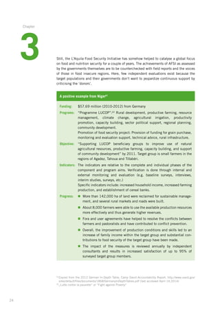 24
Still, the L’Aquila Food Security Initiative has somehow helped to catalyse a global focus
on food and nutrition security for a couple of years. The achievements of AFSI as assessed
by the governments themselves are to be counterchecked with field reports and the voices
of those in food insecure regions. Here, few independent evaluations exist because the
target populations and their governments don‘t want to jeopardize continuous support by
criticising the ‘donors’.
A positive example from Niger61
Funding: 	 $57.69 million (2010-2012) from Germany
Programs:	“Programme LUCOP”:62
Rural development, productive farming, resource­
management, climate change, agricultural irrigation, productivity
promotion,­capacity building, sector political support, regional planning,
community development.
	Promotion of food security project: Provision of funding for grain purchase,
monitoring and evaluation support, technical advice, rural infrastructure.
Objective:	“Supporting LUCOP beneficiary groups to improve use of natural
agricultural­resources, productive farming, capacity building, and support
of community­development” by 2011. Target group is small farmers in the
regions of Agadez, Tahoua and Tillabéri.
Indicators:	The indicators are relative to the complete and individual phases of the
component and program aims. Verification is done through internal and
external­monitoring and evaluation (e.g. baseline surveys, interviews,
interim­studies, surveys, etc.)
	Specific indicators include: increased household income, increased ­farming
production, and establishment of cereal banks.
Progress:	n	More than 142,000 ha of land were reclaimed for sustainable manage-
ment, and several rural markets and roads were built.
	 n	About 8,000 farmers were able to use the available production resources­
more effectively and thus generate higher revenues.
	n	Fora and user agreements have helped to resolve the conflicts between
farmers and pastoralists and have contributed to conflict prevention.
	n	Overall, the improvement of production conditions and skills led to an
increase of family income within the target group and substantial con-
tributions to food security of the target group have been made.
	n	The impact of the measures is reviewed annually by independent
consultants­and results in increased satisfaction of up to 95% of
­surveyed target group members.
61
Copied from the 2012 German In-Depth Table, Camp David Accountability Report. http://www.usaid.gov/
sites/default/files/documents/1868/GermanyInDepthTables.pdf (last accessed April 14,2014)
62
„Lutte contre la pauvrete“ or “Fight against Poverty“
3
Chapter
 