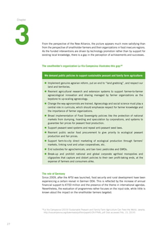 27
From the perspective of the New Alliance, the picture appears much more satisfying than
from the perspective of smallholder farmers and their organizations in food insecure regions.
As the funded interventions are driven by technology promotion rather than by support for
existing local knowledge, there is a gap in the perception of achievements and successes.
The smallholder’s organization La Via Campesina illustrates this gap:68
We demand public policies to support sustainable peasant and family farm agriculture:
n	Implement genuine agrarian reform, put an end to “land grabbing”, and respect our
land and territories.
n	Reorient agricultural research and extension systems to support farmer-to-farmer
agroecological innovation and sharing managed by farmer organizations as the
keystone­to up-scaling agroecology.
n	Change the way agronomists are trained. Agroecology and social science must play a
central role in curricula, which should emphasize respect for farmer knowledge and
the importance of farmer organizations.
n	Broad implementation of Food Sovereignty policies like the protection of national
markets from dumping, hoarding and speculation by corporations, and systems to
guarantee fair prices for peasant food production.
n	Support peasant seed systems and repeal anti-peasant seed laws.
n	Reorient public sector food procurement to give priority to ecological peasant
production­and fair prices.
n	Support farm-to-city direct marketing of ecological production through farmers’
markets,­linking rural and urban cooperatives, etc.
n	End subsidies for agrochemicals, and ban toxic pesticides and GMOs.
n	Break-up and prohibit national and global corporate agrifood monopolies and
oligopolies­that capture and distort policies to their own profit-taking ends, at the
expense of farmers and consumers alike.
The role of Germany
Since 2009, after the AFSI was launched, food security and rural development have been
experiencing a certain revival in German ODA. This is reflected by the increase of annual
financial support to €700 million and the presence of the theme in international agendas.
Nevertheless, the evaluation of programmes rather focuses on the input side, while little is
known about the impact on the smallholder farmers targeted.
68
La Via Campesina (2010) Sustainable Peasant and Family Farm Agriculture Can Feed the World. Jakarta.
http://viacampesina.org/downloads/pdf/en/paper6-EN-FINAL.pdf (last accessed Feb. 15, 2014)
3
Chapter
 
