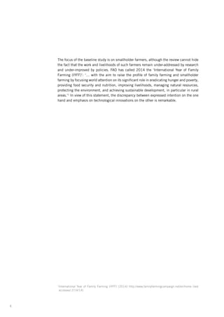 4
The focus of the baseline study is on smallholder farmers, although the review cannot hide
the fact that the work and livelihoods of such farmers remain under-addressed by research
and under-improved by policies. FAO has called 2014 the ‘International Year of Family
Farming (IYFF)’: ‘… with the aim to raise the profile of family farming and smallholder
farming­by focusing world attention on its significant role in eradicating hunger and poverty,
providing food security and nutrition, improving livelihoods, managing natural resources,
protecting the environment, and achieving sustainable development, in particular in rural
areas.’1
In view of this statement, the discrepancy between expressed intention on the one
hand and emphasis on technological innovations on the other is remarkable.
1
International Year of Family Farming (IYFF) (2014) http://www.familyfarmingcampaign.net/en/home (last
accessed 2/14/14)
 