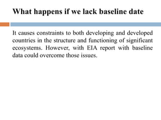 It causes constraints to both developing and developed
countries in the structure and functioning of significant
ecosystems. However, with EIA report with baseline
data could overcome those issues.
What happens if we lack baseline date
 