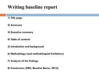 1) Title page
2) Acronyms
3) Executive summary
4) Table of contents
5) Introduction and background
6) Methodology (and methodological limitations)
7) Analysis of the findings
8) Conclusions (IFRC, Baseline Basics, 2013).
Writing baseline report
 