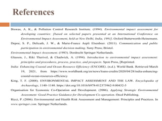Biswas, A. K., & Pollution Control Research Institute. (1994). Environmental impact assessment for
developing countries: [based on selected papers presented at an International Conference on
Environmental Impact Assessment, held at New Delhi, India, 1991]. Oxford Butterworth-Heinemann.
Depoe, S. P., Delicath, J. W., & Marie-France Aepli Elsenbeer. (2011). Communication and public
participation in environmental decision making. Suny Press; Bristol.
Environmental Impact Assessment. (1983). Dordrecht Springer Netherlands.
Glasson, J., Riki Therivel, & Chadwick, A. (1994). Introduction to environmental impact assessment:
principles and procedures, process, practice, and prospects. Spon Press, [Reprinted.
India: Enhancing Coastal and Ocean Resource Efficiency (ENCORE). (n.d.). World Bank. Retrieved March
19, 2021, from https://www.worldbank.org/en/news/loans-credits/2020/04/28/india-enhancing-
coastal-ocean-resources-efficiency
King, T. F. (2008). ENVIRONMENTAL IMPACT ASSESSMENT AND THE LAW. Encyclopedia of
Archaeology, 1140–1148. https://doi.org/10.1016/b978-012373962-9.00432-5
Organisation for Economic Co-Operation and Development. (2006). Applying Strategic Environmental
Assessment: Good Practice Guidance for Development Co-operation. Oecd Publishing.
Ricci, P. (2006). Environmental and Health Risk Assessment and Management: Principles and Practices. In
www.springer.com. Springer Netherlands.
References
 