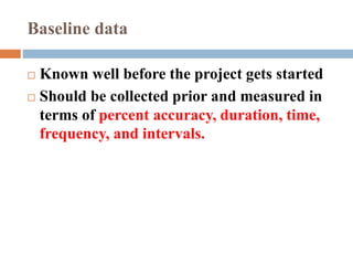  Known well before the project gets started
 Should be collected prior and measured in
terms of percent accuracy, duration, time,
frequency, and intervals.
Baseline data
 