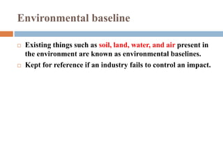 Existing things such as soil, land, water, and air present in
the environment are known as environmental baselines.
 Kept for reference if an industry fails to control an impact.
Environmental baseline
 