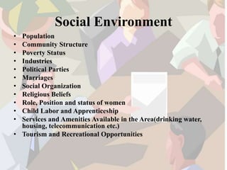Social Environment
• Population
• Community Structure
• Poverty Status
• Industries
• Political Parties
• Marriages
• Social Organization
• Religious Beliefs
• Role, Position and status of women
• Child Labor and Apprenticeship
• Services and Amenities Available in the Area(drinking water,
housing, telecommunication etc.)
• Tourism and Recreational Opportunities
 