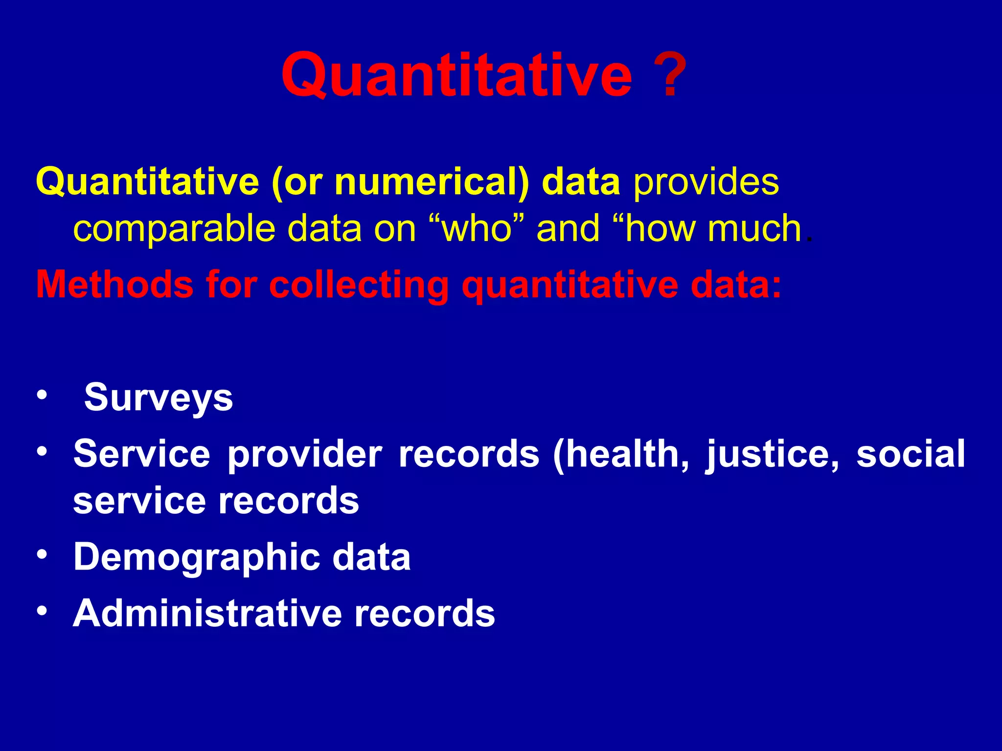 Quantitative ?
Quantitative (or numerical) data provides
 comparable data on “who” and “how much.
Methods for collecting quantitative data:

• Surveys
• Service provider records (health, justice, social
  service records
• Demographic data
• Administrative records
 