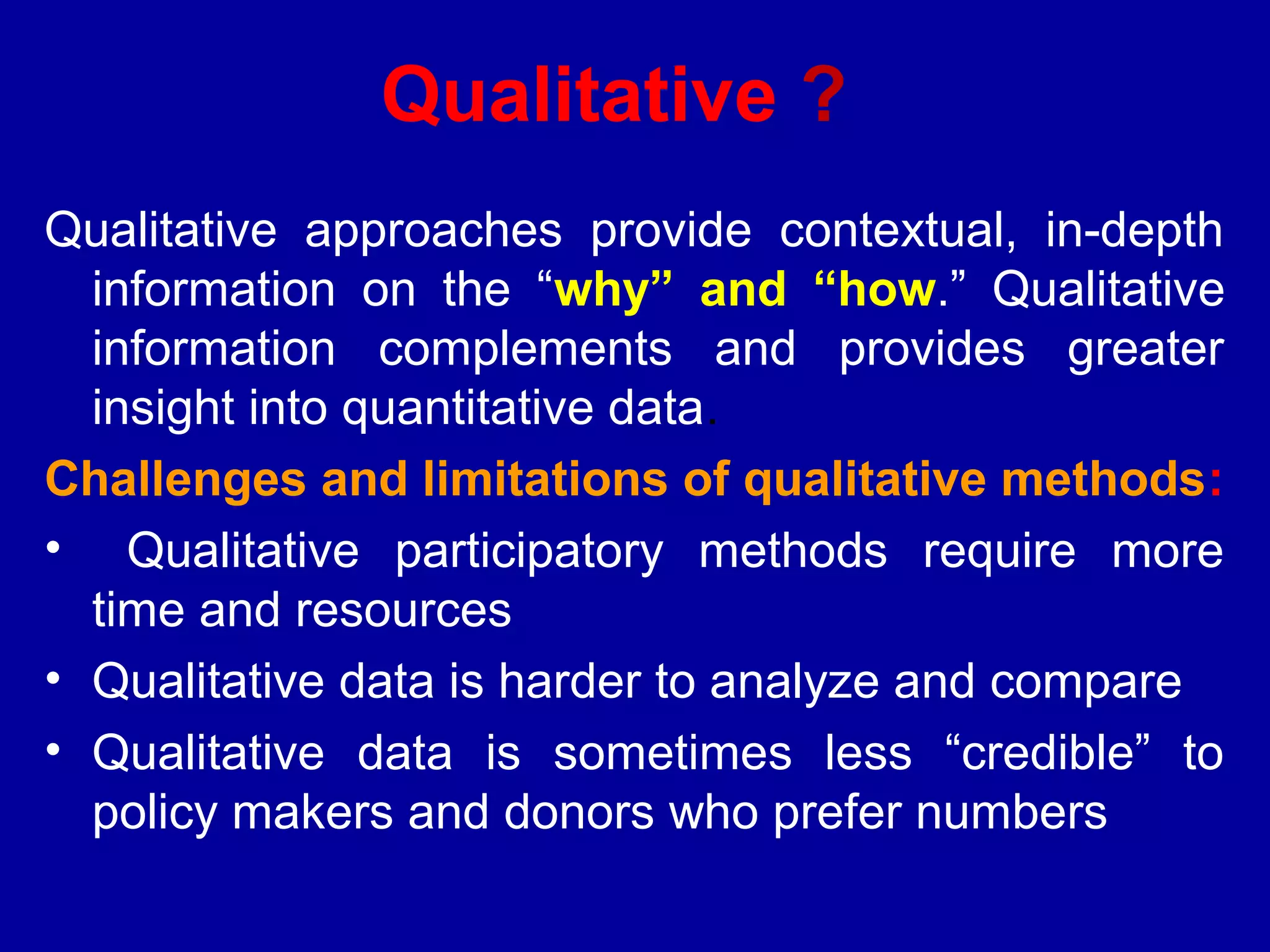 Qualitative ?
Qualitative approaches provide contextual, in-depth
  information on the “why” and “how.” Qualitative
  information complements and provides greater
  insight into quantitative data.
Challenges and limitations of qualitative methods:
• Qualitative participatory methods require more
  time and resources
• Qualitative data is harder to analyze and compare
• Qualitative data is sometimes less “credible” to
  policy makers and donors who prefer numbers
 