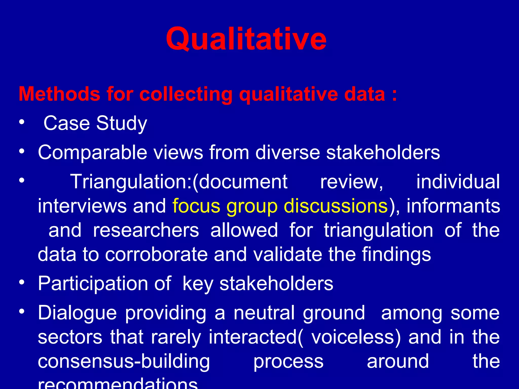 Qualitative
Methods for collecting qualitative data :
• Case Study
• Comparable views from diverse stakeholders
•     Triangulation:(document      review,    individual
  interviews and focus group discussions), informants
    and researchers allowed for triangulation of the
  data to corroborate and validate the findings
• Participation of key stakeholders
• Dialogue providing a neutral ground among some
  sectors that rarely interacted( voiceless) and in the
  consensus-building       process      around       the
 