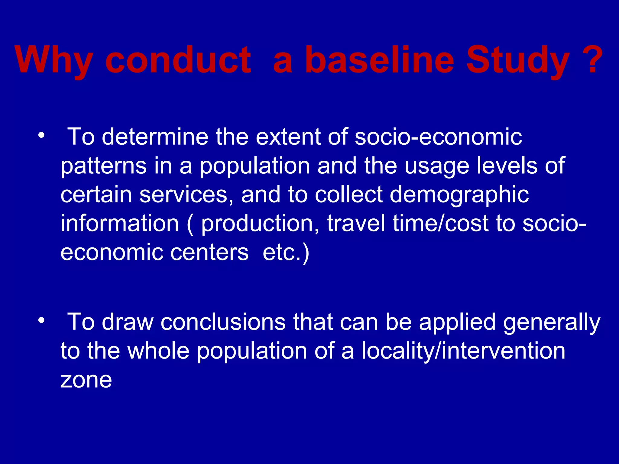 Why conduct a baseline Study ?
 • To determine the extent of socio-economic
   patterns in a population and the usage levels of
   certain services, and to collect demographic
   information ( production, travel time/cost to socio-
   economic centers etc.)

 • To draw conclusions that can be applied generally
   to the whole population of a locality/intervention
   zone
 