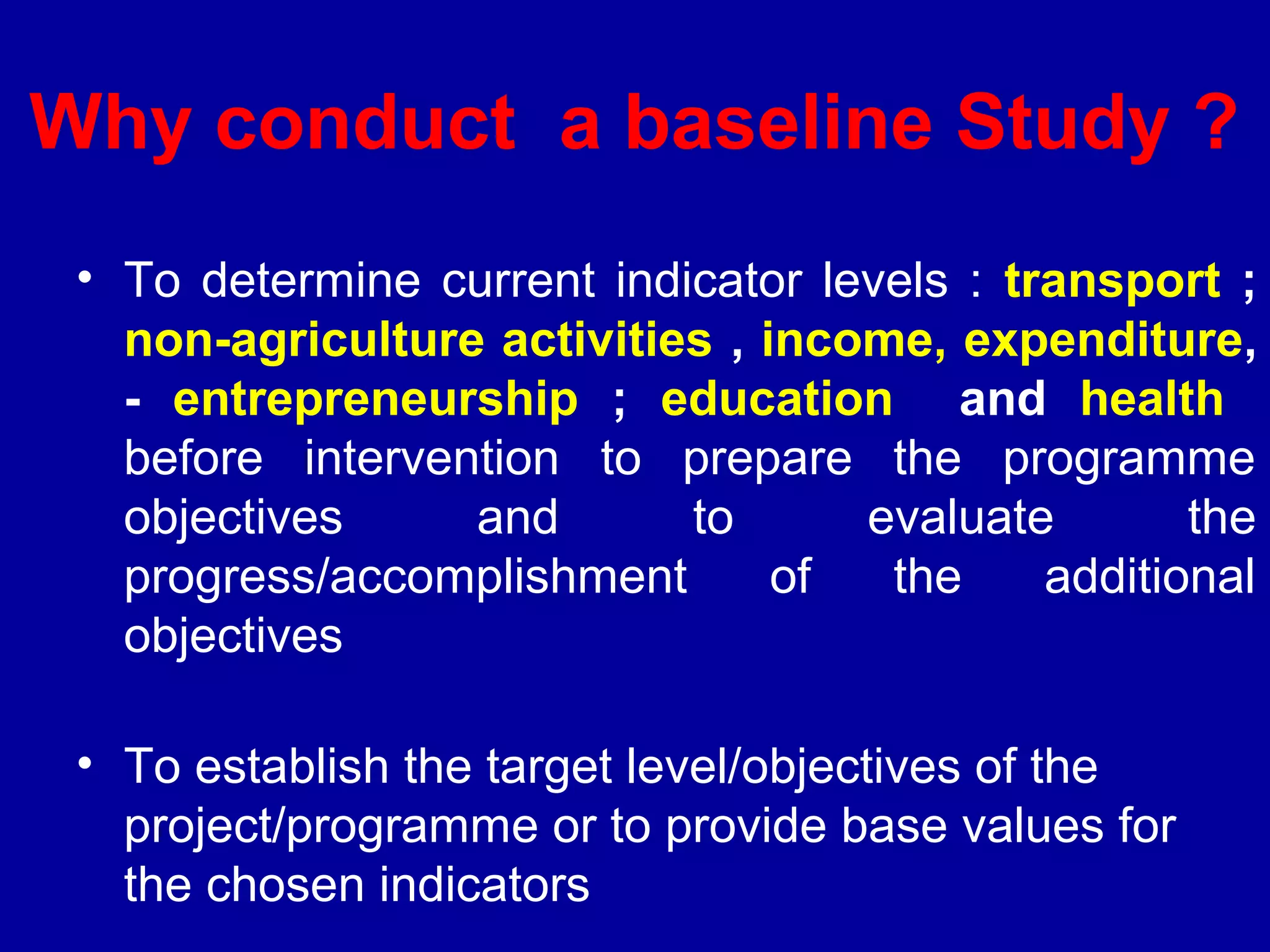 Why conduct a baseline Study ?
 • To determine current indicator levels : transport ;
   non-agriculture activities , income, expenditure,
   - entrepreneurship ; education and health
   before intervention to prepare the programme
   objectives     and       to      evaluate        the
   progress/accomplishment       of  the     additional
   objectives

 • To establish the target level/objectives of the
   project/programme or to provide base values for
   the chosen indicators
 