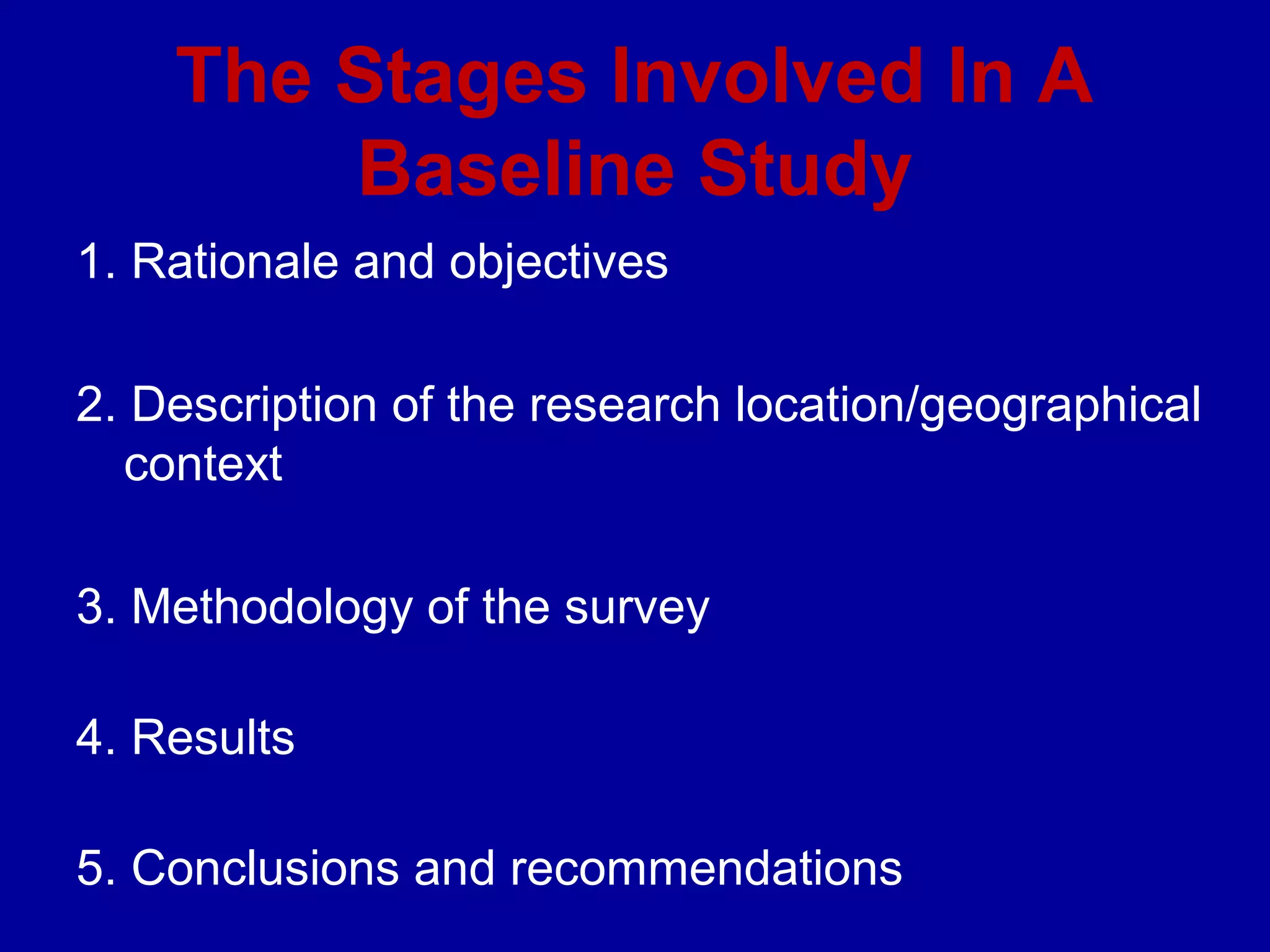The Stages Involved In A
        Baseline Study
1. Rationale and objectives

2. Description of the research location/geographical
  context

3. Methodology of the survey

4. Results

5. Conclusions and recommendations
 