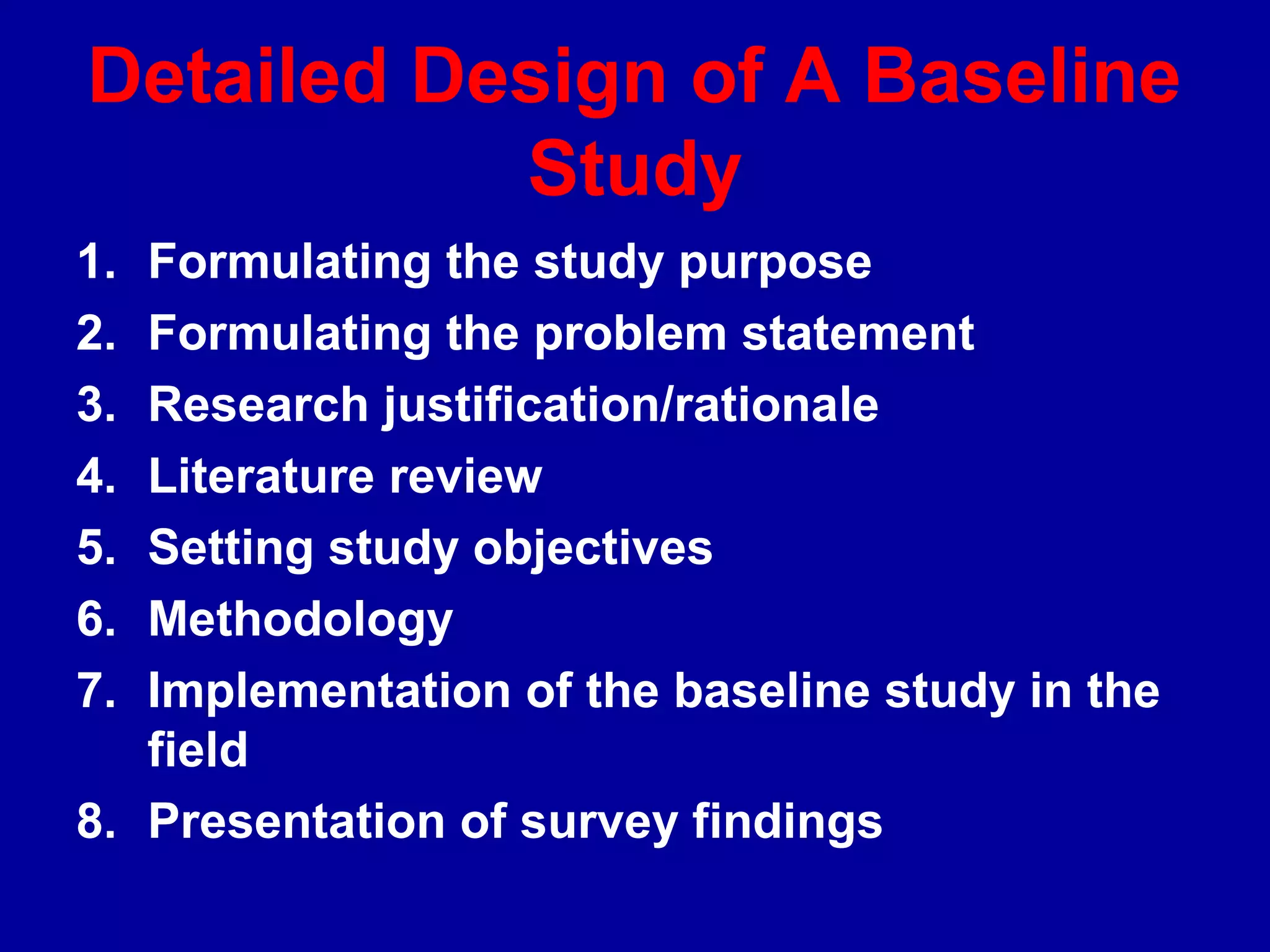 Detailed Design of A Baseline
           Study
1. Formulating the study purpose
2. Formulating the problem statement
3. Research justification/rationale
4. Literature review
5. Setting study objectives
6. Methodology
7. Implementation of the baseline study in the
   field
8. Presentation of survey findings
 