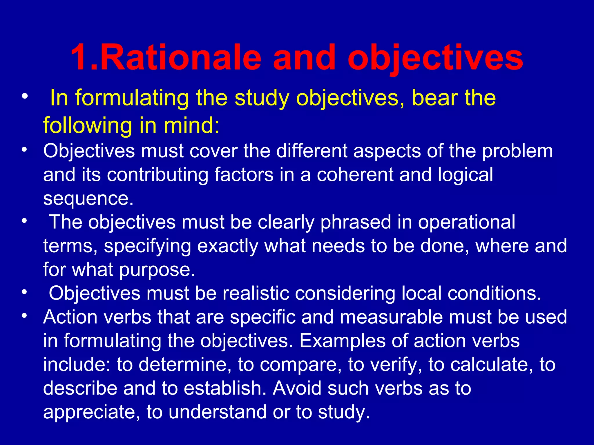 1.Rationale and objectives
• In formulating the study objectives, bear the
  following in mind:
• Objectives must cover the different aspects of the problem
  and its contributing factors in a coherent and logical
  sequence.
• The objectives must be clearly phrased in operational
  terms, specifying exactly what needs to be done, where and
  for what purpose.
• Objectives must be realistic considering local conditions.
• Action verbs that are specific and measurable must be used
  in formulating the objectives. Examples of action verbs
  include: to determine, to compare, to verify, to calculate, to
  describe and to establish. Avoid such verbs as to
  appreciate, to understand or to study.
 