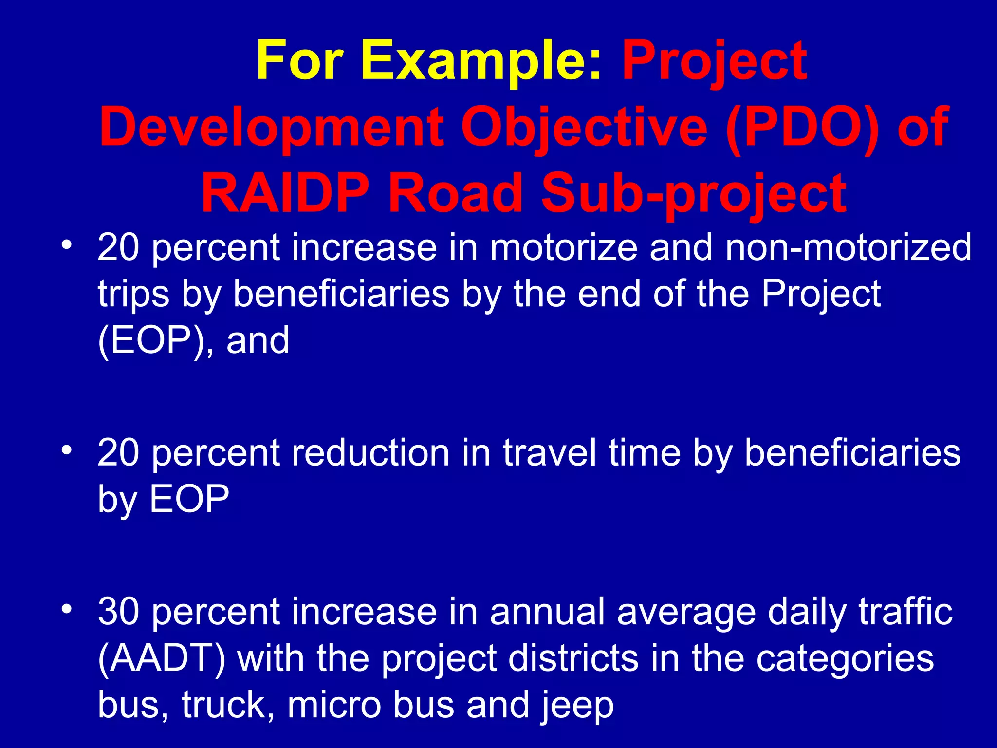 For Example: Project
  Development Objective (PDO) of
     RAIDP Road Sub-project
• 20 percent increase in motorize and non-motorized
  trips by beneficiaries by the end of the Project
  (EOP), and

• 20 percent reduction in travel time by beneficiaries
  by EOP

• 30 percent increase in annual average daily traffic
  (AADT) with the project districts in the categories
  bus, truck, micro bus and jeep
 