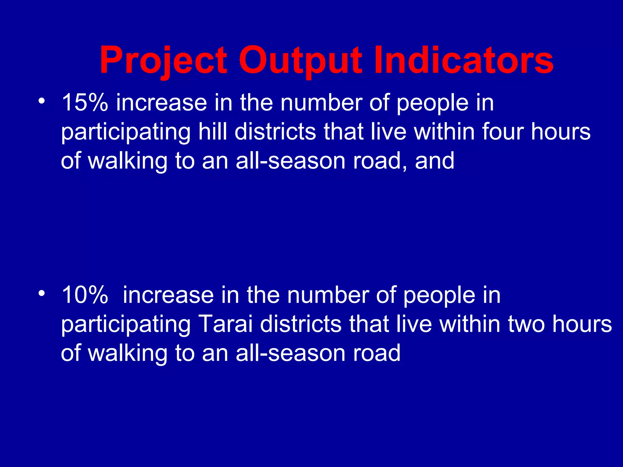 Project Output Indicators
• 15% increase in the number of people in
  participating hill districts that live within four hours
  of walking to an all-season road, and




• 10% increase in the number of people in
  participating Tarai districts that live within two hours
  of walking to an all-season road
 