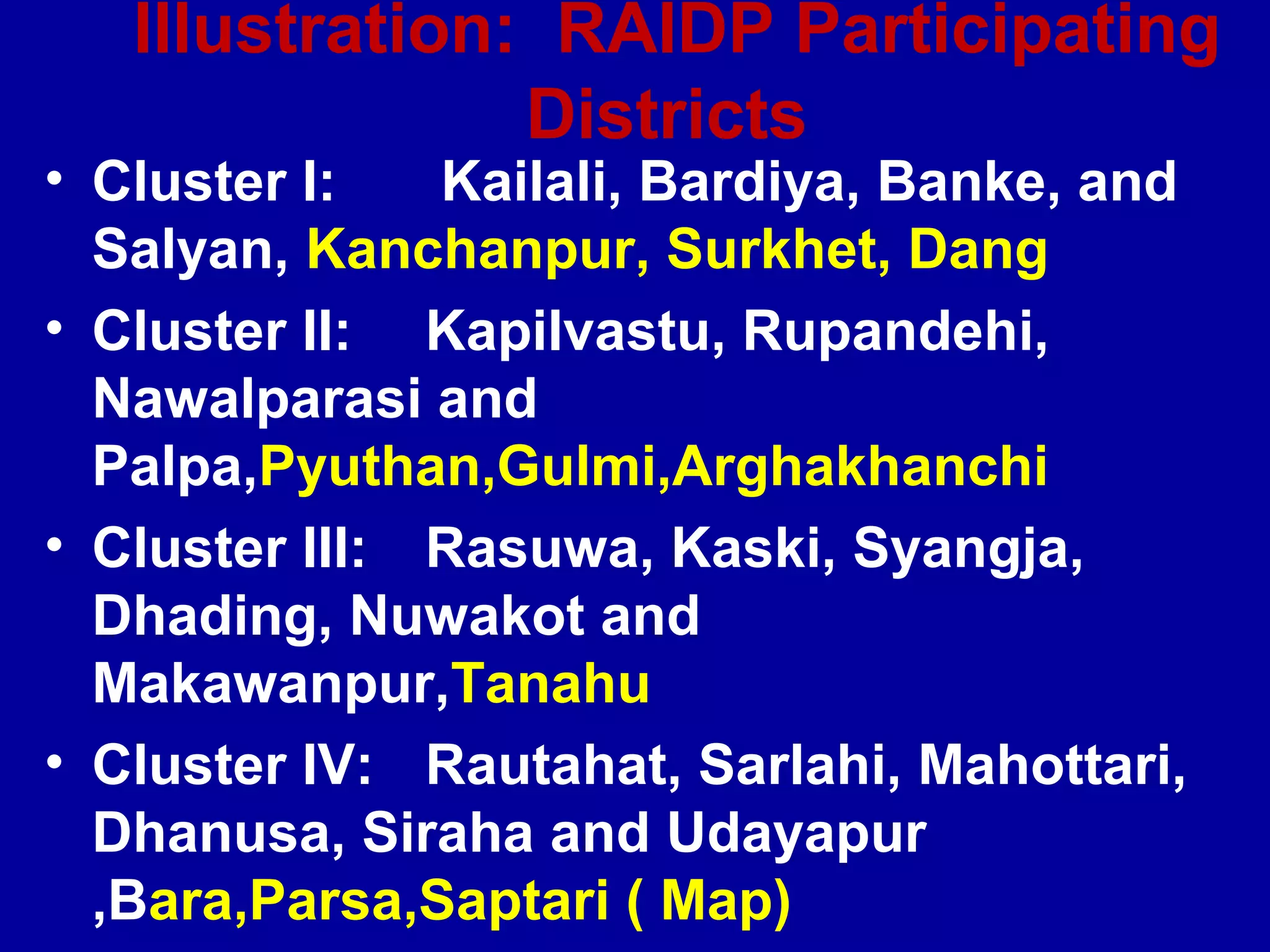 Illustration: RAIDP Participating
                Districts
• Cluster I:   Kailali, Bardiya, Banke, and
  Salyan, Kanchanpur, Surkhet, Dang
• Cluster II: Kapilvastu, Rupandehi,
  Nawalparasi and
  Palpa,Pyuthan,Gulmi,Arghakhanchi
• Cluster III: Rasuwa, Kaski, Syangja,
  Dhading, Nuwakot and
  Makawanpur,Tanahu
• Cluster IV: Rautahat, Sarlahi, Mahottari,
  Dhanusa, Siraha and Udayapur
  ,Bara,Parsa,Saptari ( Map)
 