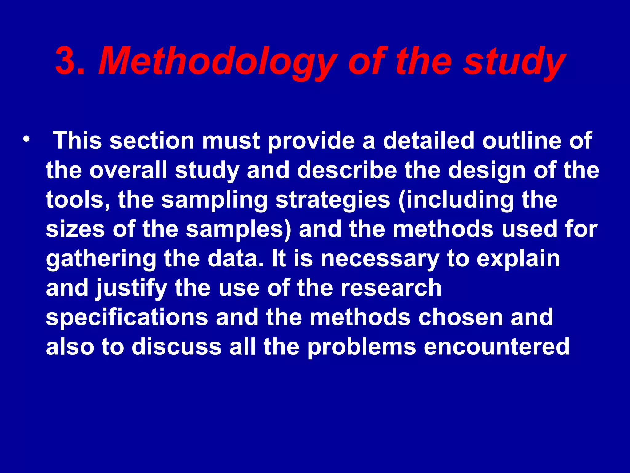 3. Methodology of the study
• This section must provide a detailed outline of
  the overall study and describe the design of the
  tools, the sampling strategies (including the
  sizes of the samples) and the methods used for
  gathering the data. It is necessary to explain
  and justify the use of the research
  specifications and the methods chosen and
  also to discuss all the problems encountered
 