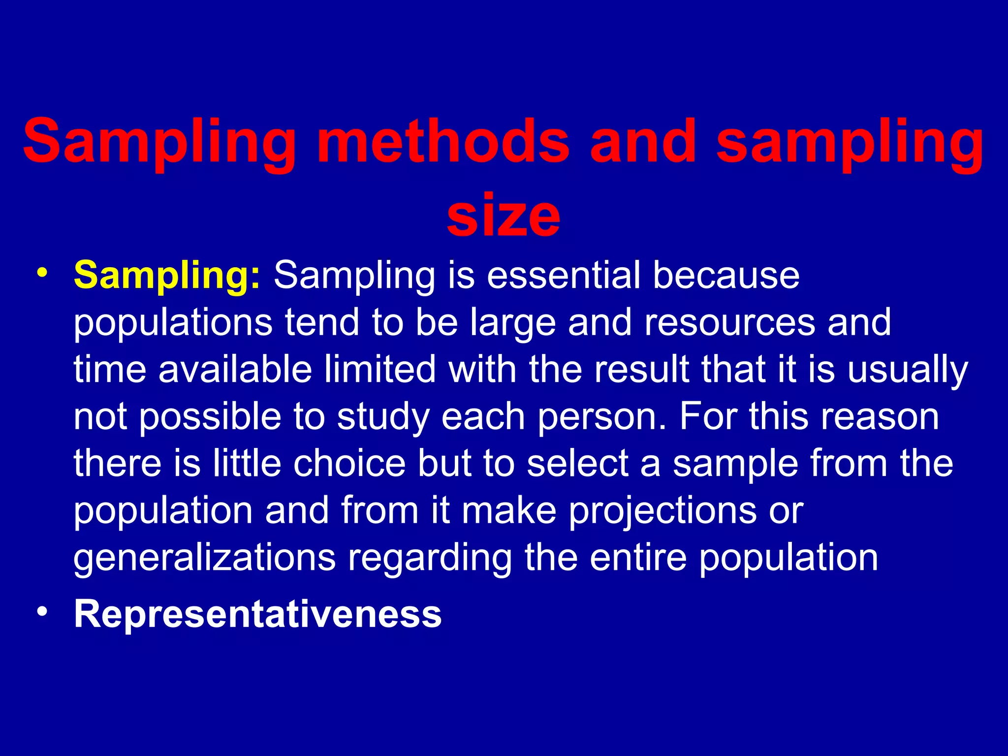 Sampling methods and sampling
             size
• Sampling: Sampling is essential because
  populations tend to be large and resources and
  time available limited with the result that it is usually
  not possible to study each person. For this reason
  there is little choice but to select a sample from the
  population and from it make projections or
  generalizations regarding the entire population
• Representativeness
 