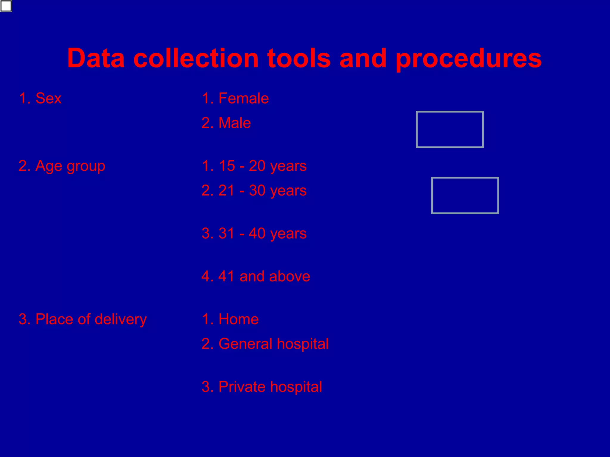 Data collection tools and procedures
1. Sex                 1. Female
                       2. Male

2. Age group           1. 15 - 20 years
                       2. 21 - 30 years

                       3. 31 - 40 years

                       4. 41 and above

3. Place of delivery   1. Home
                       2. General hospital

                       3. Private hospital
 