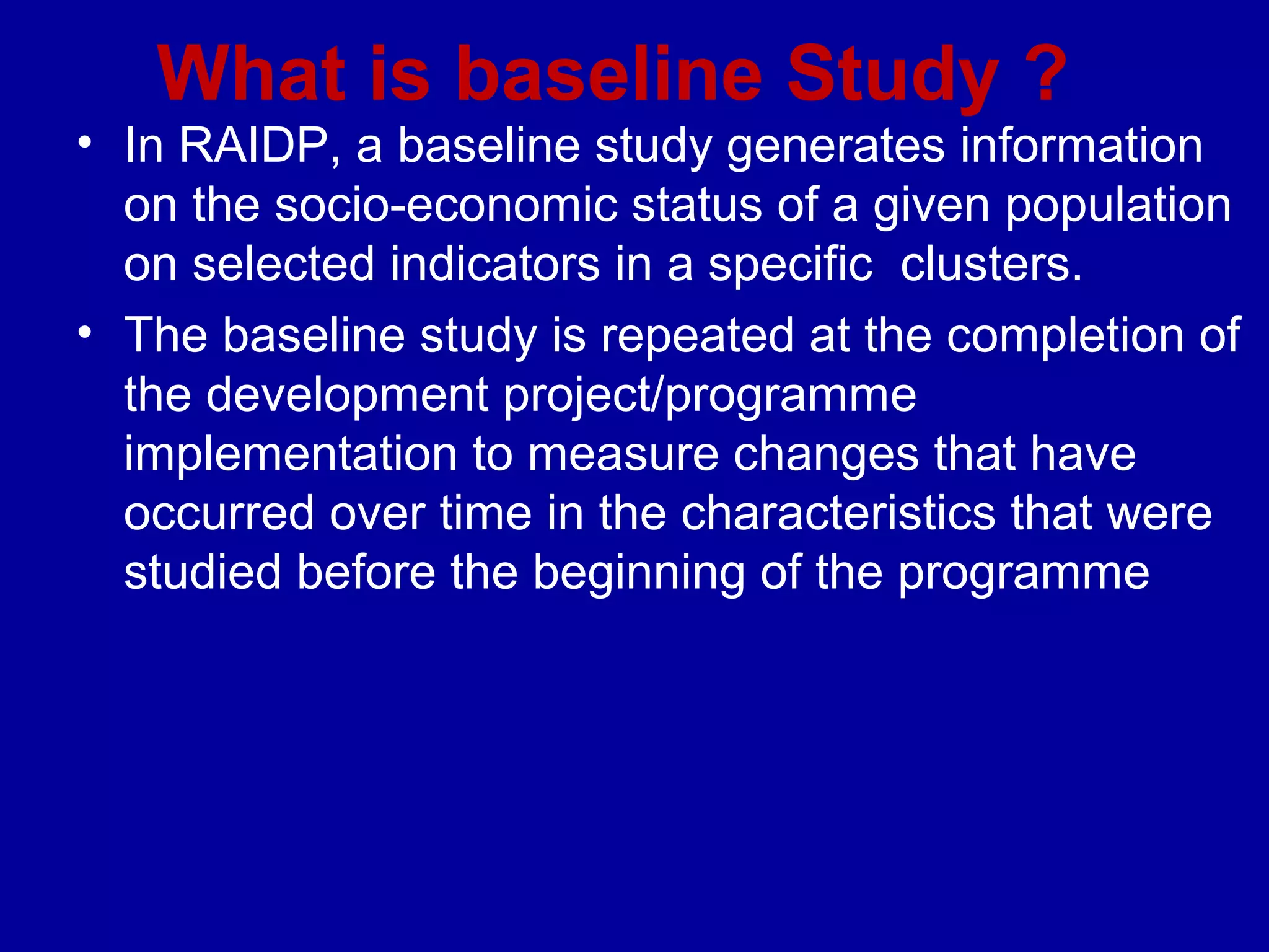 What is baseline Study ?
• In RAIDP, a baseline study generates information
  on the socio-economic status of a given population
  on selected indicators in a specific clusters.
• The baseline study is repeated at the completion of
  the development project/programme
  implementation to measure changes that have
  occurred over time in the characteristics that were
  studied before the beginning of the programme
 