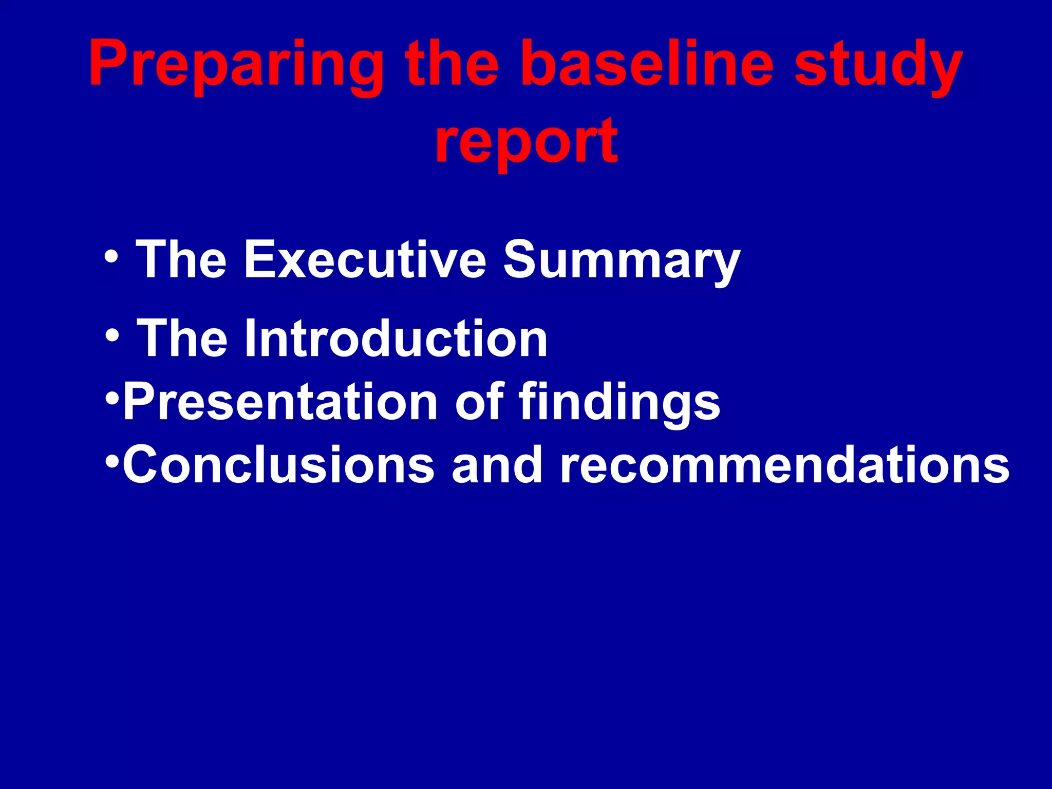 Preparing the baseline study
           report
• The Executive Summary
• The Introduction
•Presentation of findings
•Conclusions and recommendations
 