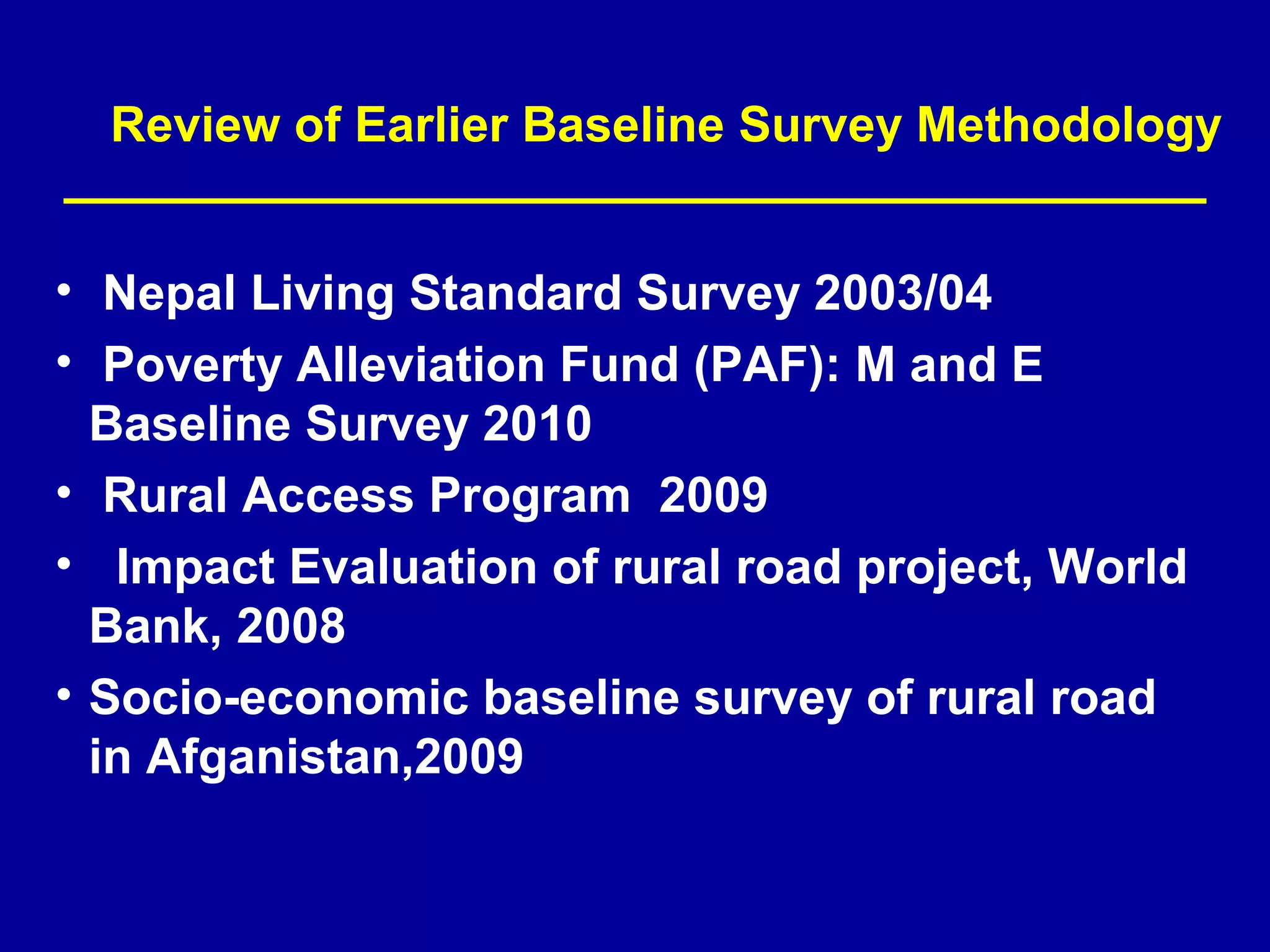 Review of Earlier Baseline Survey Methodology


• Nepal Living Standard Survey 2003/04
• Poverty Alleviation Fund (PAF): M and E
  Baseline Survey 2010
• Rural Access Program 2009
• Impact Evaluation of rural road project, World
  Bank, 2008
• Socio-economic baseline survey of rural road
  in Afganistan,2009
 