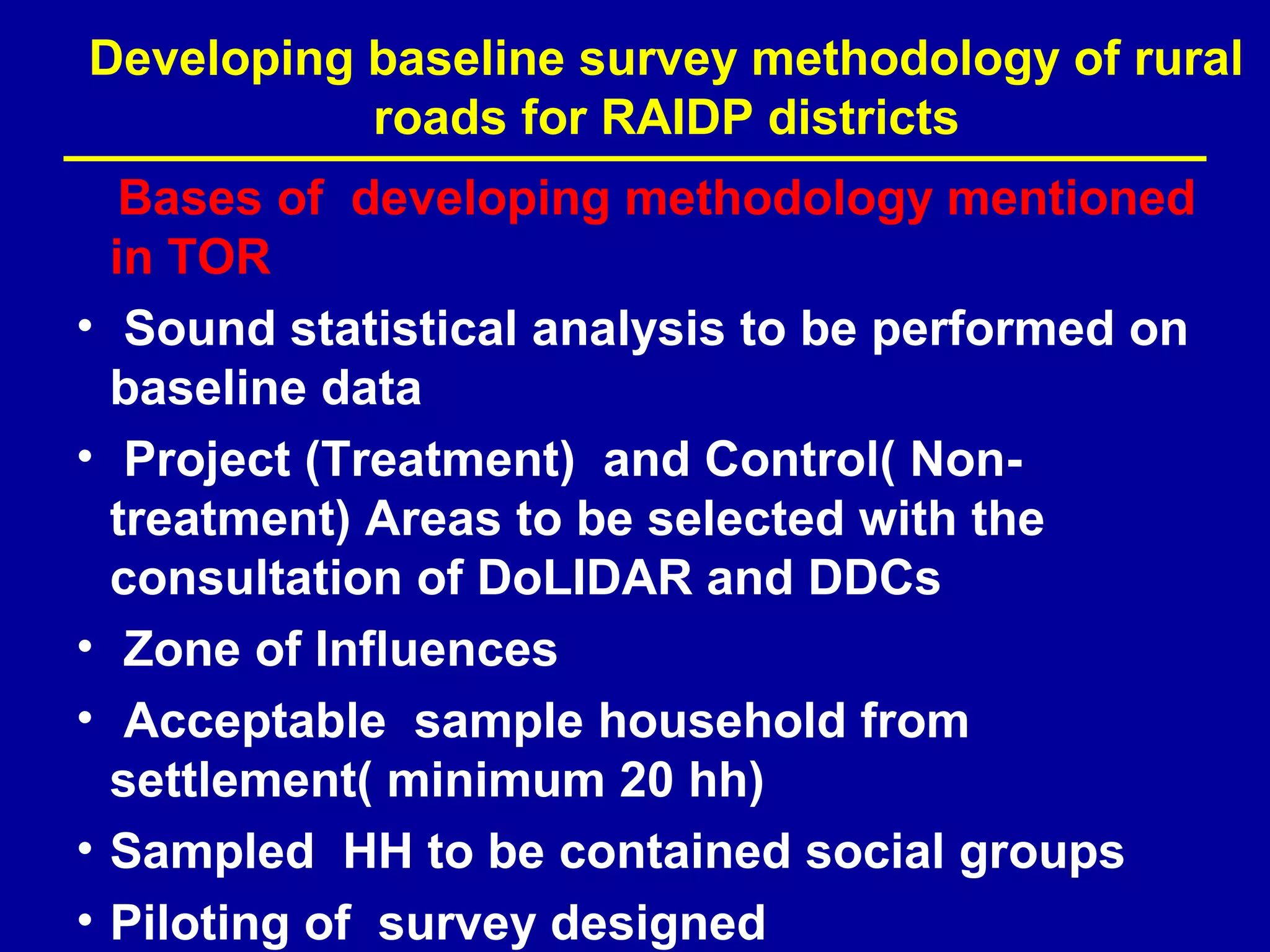 Developing baseline survey methodology of rural
           roads for RAIDP districts
     Bases of developing methodology mentioned
    in TOR
•    Sound statistical analysis to be performed on
    baseline data
•    Project (Treatment) and Control( Non-
    treatment) Areas to be selected with the
    consultation of DoLIDAR and DDCs
•    Zone of Influences
•    Acceptable sample household from
    settlement( minimum 20 hh)
•   Sampled HH to be contained social groups
•   Piloting of survey designed
 