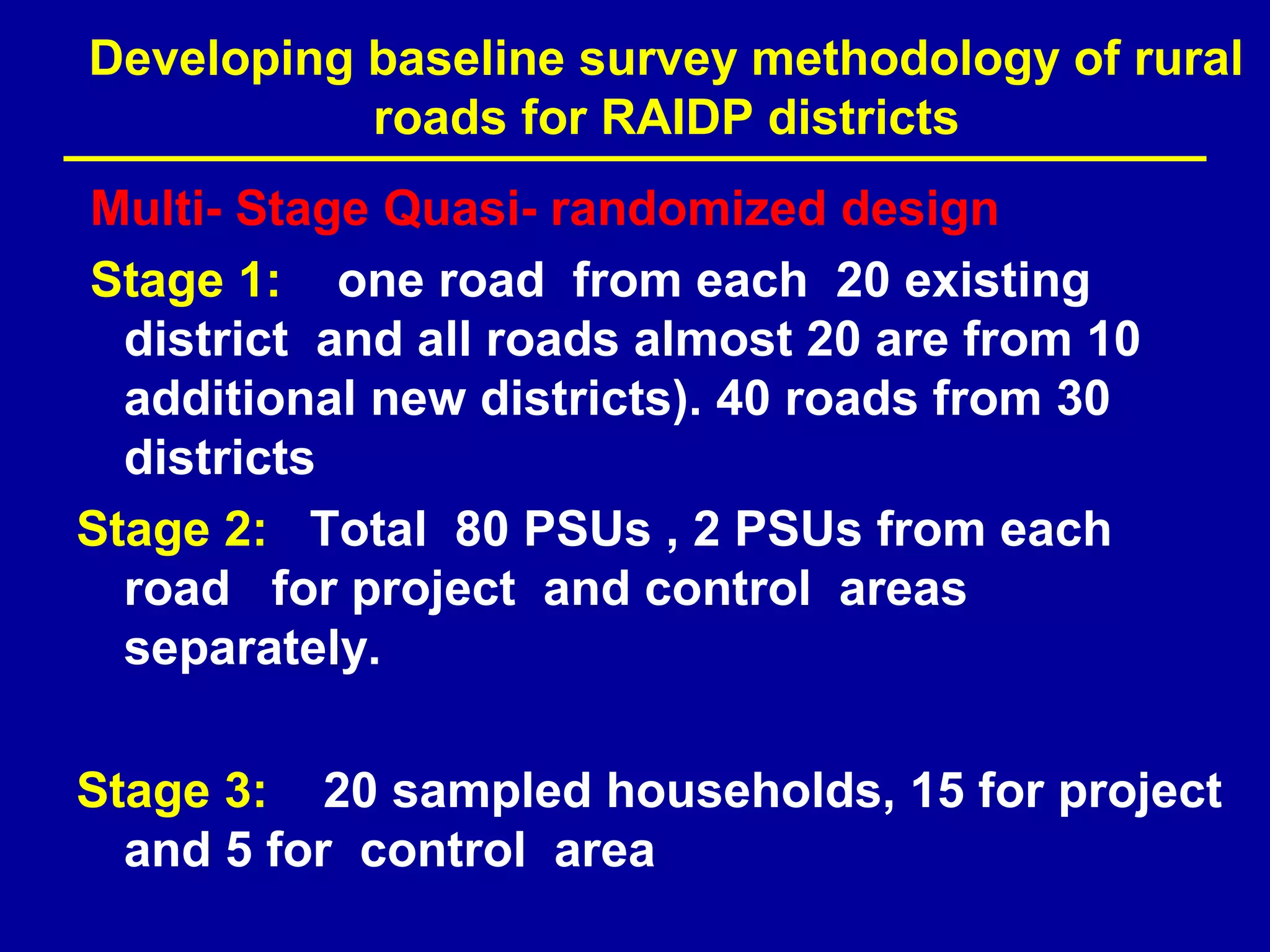 Developing baseline survey methodology of rural
           roads for RAIDP districts
Multi- Stage Quasi- randomized design
Stage 1: one road from each 20 existing
  district and all roads almost 20 are from 10
  additional new districts). 40 roads from 30
  districts
Stage 2: Total 80 PSUs , 2 PSUs from each
  road for project and control areas
  separately.

Stage 3: 20 sampled households, 15 for project
  and 5 for control area
 