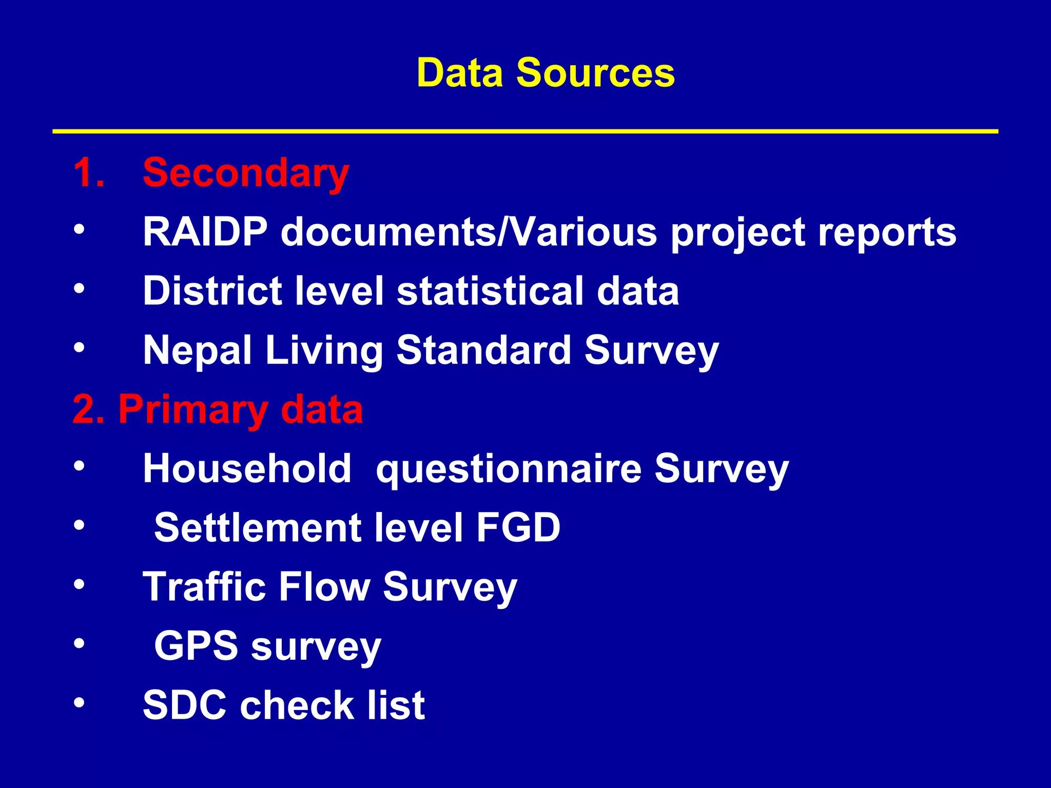 Data Sources

1.  Secondary
•   RAIDP documents/Various project reports
•   District level statistical data
•   Nepal Living Standard Survey
2. Primary data
• Household questionnaire Survey
•    Settlement level FGD
• Traffic Flow Survey
•    GPS survey
• SDC check list
 