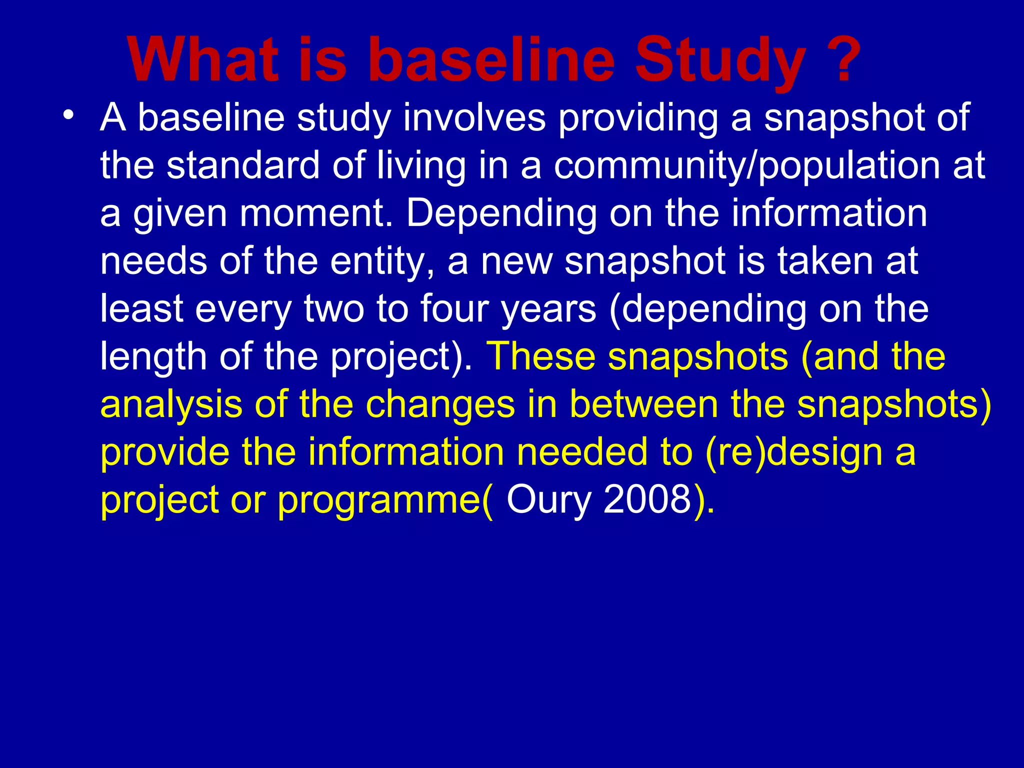 What is baseline Study ?
• A baseline study involves providing a snapshot of
  the standard of living in a community/population at
  a given moment. Depending on the information
  needs of the entity, a new snapshot is taken at
  least every two to four years (depending on the
  length of the project). These snapshots (and the
  analysis of the changes in between the snapshots)
  provide the information needed to (re)design a
  project or programme( Oury 2008).
 