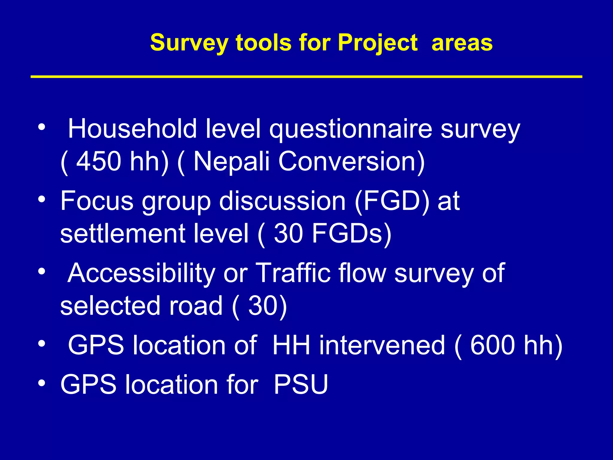 Survey tools for Project areas


• Household level questionnaire survey
  ( 450 hh) ( Nepali Conversion)
• Focus group discussion (FGD) at
  settlement level ( 30 FGDs)
• Accessibility or Traffic flow survey of
  selected road ( 30)
• GPS location of HH intervened ( 600 hh)
• GPS location for PSU
 