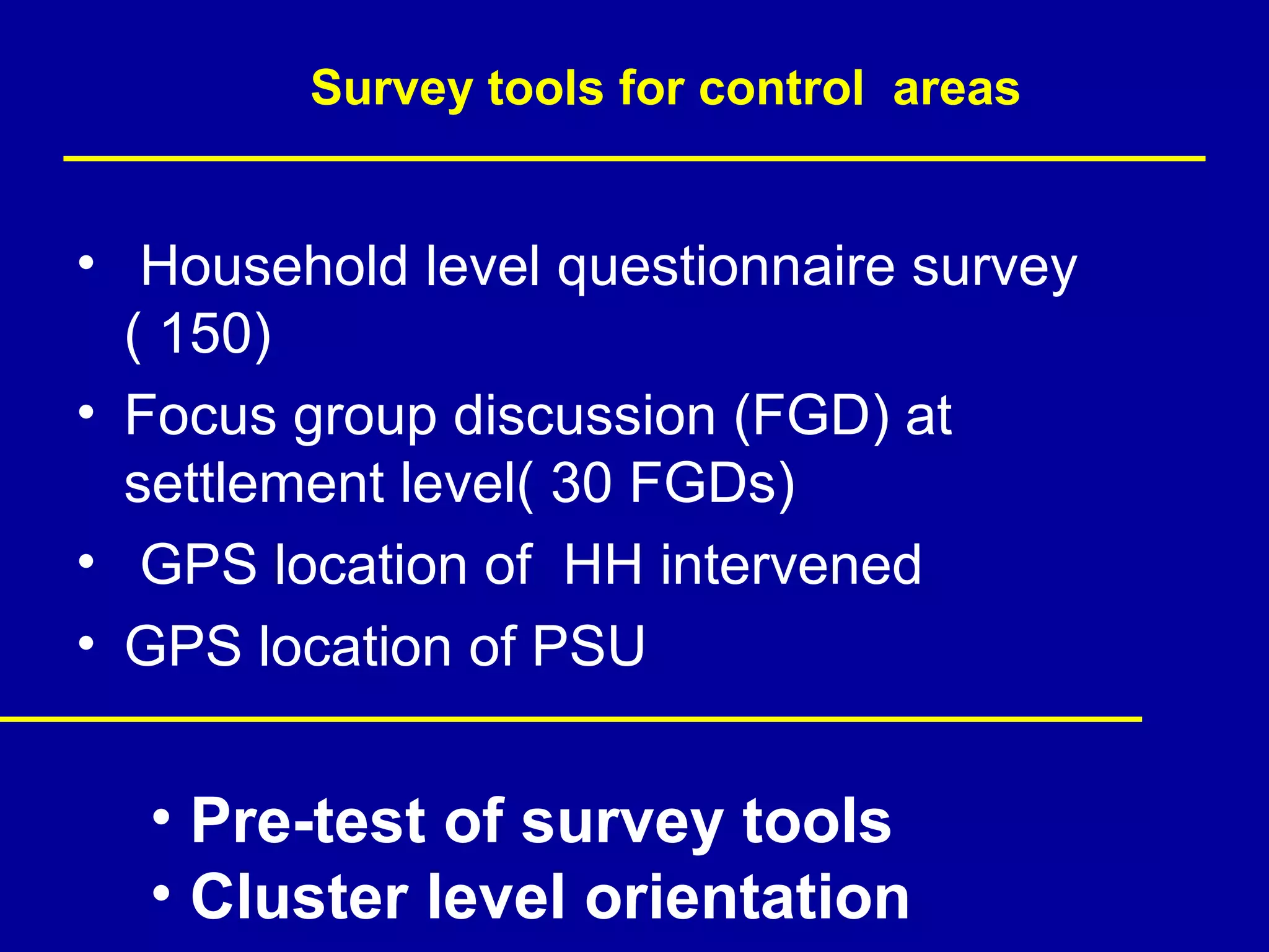 Survey tools for control areas


• Household level questionnaire survey
  ( 150)
• Focus group discussion (FGD) at
  settlement level( 30 FGDs)
• GPS location of HH intervened
• GPS location of PSU


  • Pre-test of survey tools
  • Cluster level orientation
 