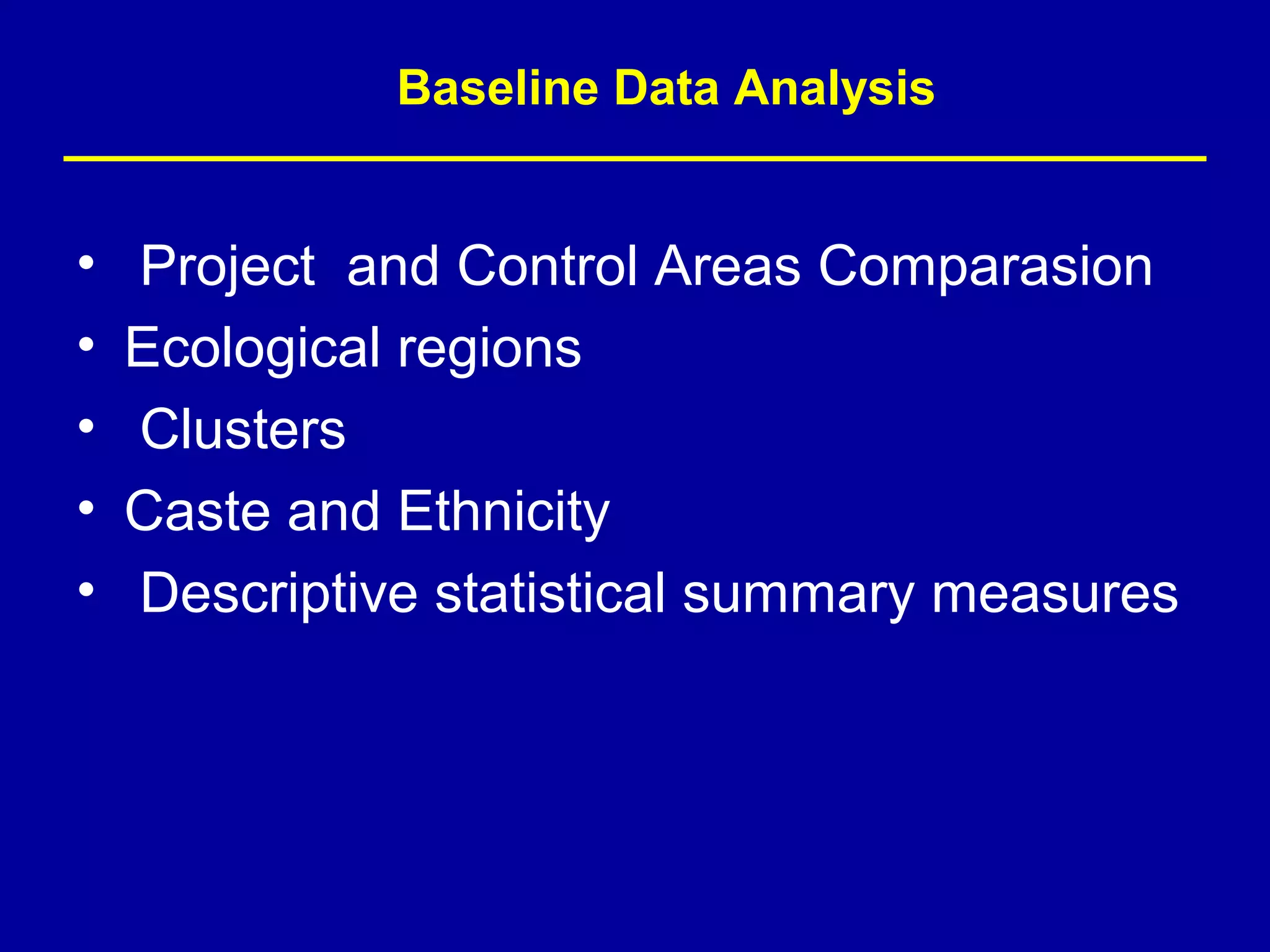Baseline Data Analysis


•   Project and Control Areas Comparasion
•   Ecological regions
•   Clusters
•   Caste and Ethnicity
•   Descriptive statistical summary measures
 