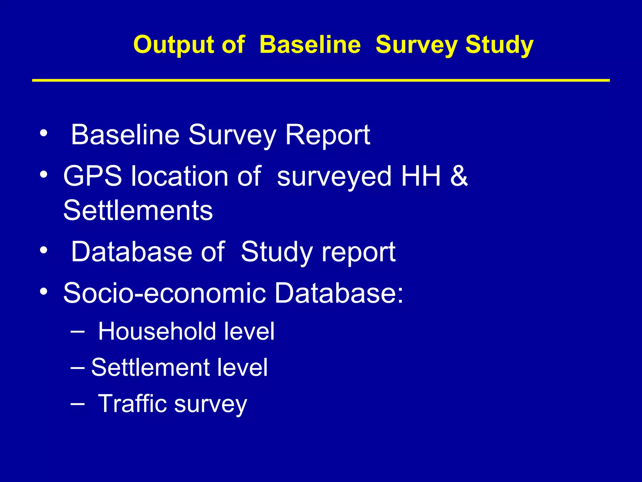 Output of Baseline Survey Study


• Baseline Survey Report
• GPS location of surveyed HH &
  Settlements
• Database of Study report
• Socio-economic Database:
  – Household level
  – Settlement level
  – Traffic survey
 