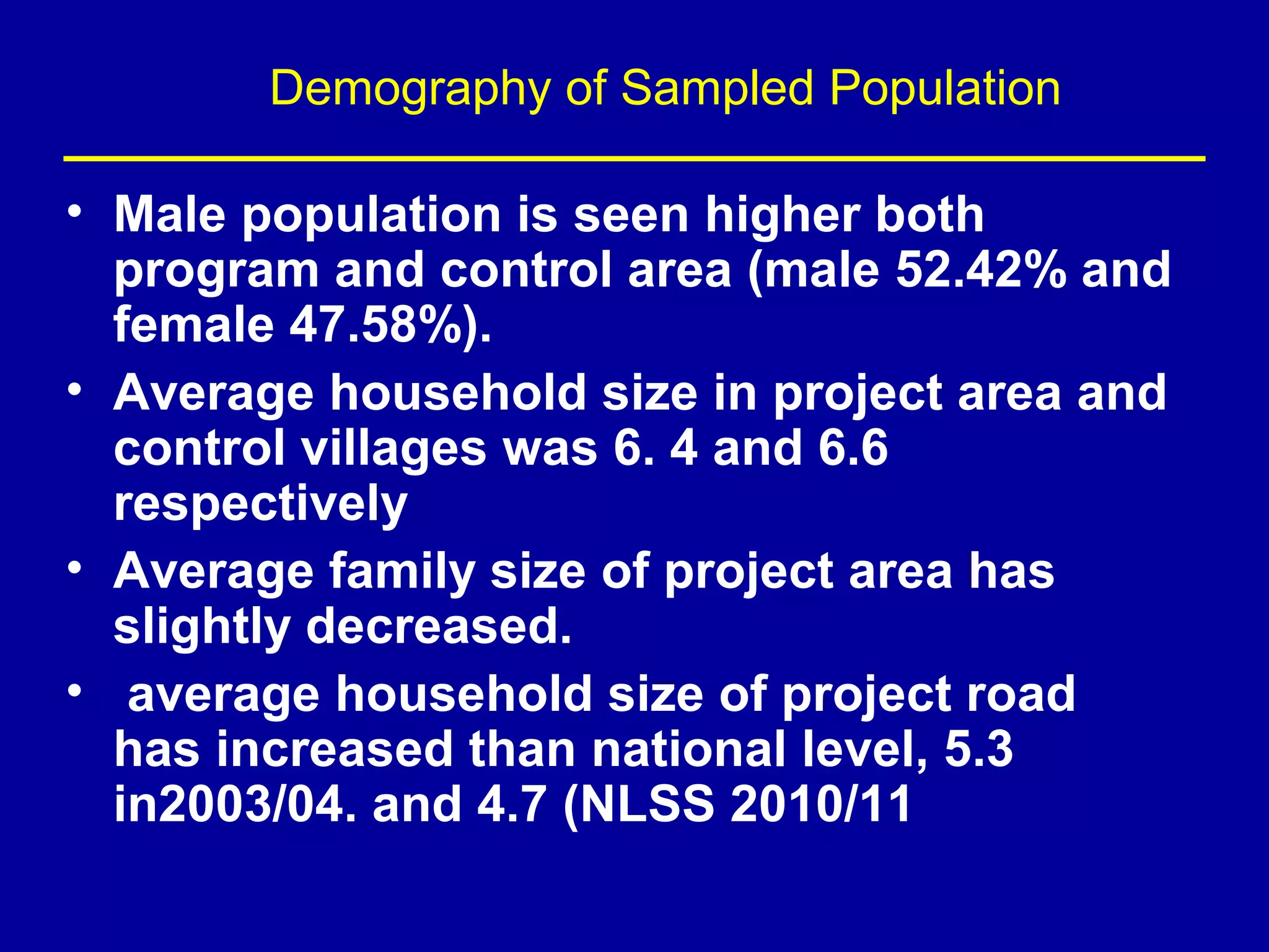 Demography of Sampled Population

• Male population is seen higher both
  program and control area (male 52.42% and
  female 47.58%).
• Average household size in project area and
  control villages was 6. 4 and 6.6
  respectively
• Average family size of project area has
  slightly decreased.
• average household size of project road
  has increased than national level, 5.3
  in2003/04. and 4.7 (NLSS 2010/11
 